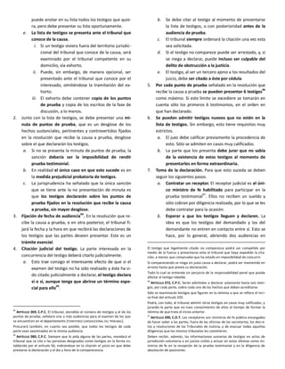 puede anotar en su lista todos los testigos que quie-
ra, pero debe presentar su lista oportunamente.
e. La lista de testigos se presenta ante el tribunal que
conoce de la causa.
i. Si un testigo viviera fuera del territorio jurisdic-
cional del tribunal que conoce de la causa, será
examinado por el tribunal competente en su
domicilio, vía exhorto.
ii. Puede, sin embargo, de manera opcional, ser
presentado ante el tribunal que conoce por el
interesado, omitiéndose la tramitación del ex-
horto.
iii. El exhorto debe contener copia de los puntos
de prueba y copia de los escritos de la fase de
discusión, a lo menos.
2. Junto con la lista de testigos, se debe presentar una mi-
nuta de puntos de prueba, que es un desglose de los
hechos sustanciales, pertinentes y controvertidos fijados
en la resolución que recibe la causa a prueba, desglose
sobre el que declararán los testigos.
a. Si no se presenta la minuta de puntos de prueba, la
sanción debería ser la imposibilidad de rendir
prueba testimonial.
b. En realidad el único caso en que esto sucede es en
la medida prejudicial probatoria de testigos.
c. La jurisprudencia ha señalado que la única sanción
que se tiene ante la no presentación de minuta es
que los testigos declararán sobre los puntos de
prueba fijados en la resolución que recibe la causa
a prueba, sin mayor desglose.
3. Fijación de fecha de audiencia
94
. En la resolución que re-
cibe la causa a prueba, o en otra posterior, el tribunal fi-
jará la fecha y la hora en que recibirá las declaraciones de
los testigos que las partes deseen presentar. Este es un
trámite esencial.
4. Citación judicial del testigo. La parte interesada en la
concurrencia del testigo deberá citarlo judicialmente.
a. Esto trae consigo el interesante efecto de que si el
examen del testigo no ha sido realizado y éste ha si-
do citado judicialmente a declarar, el testigo declara
sí o sí, aunque tenga que abrirse un término espe-
cial para ello95
.
94
ARTÍCULO 369, C.P.C. El tribunal, atendido el número de testigos y el de los
puntos de prueba, señalará una o más audiencias para el examen de los que
se encuentren en el departamento [TERRITORIO JURISDICCIONAL DEL TRIBUNAL].
Procurará también, en cuanto sea posible, que todos los testigos de cada
parte sean examinados en la misma audiencia.
95
ARTÍCULO 380, C.P.C. Siempre que lo pida alguna de las partes, mandará el
tribunal que se cite a las personas designadas como testigos en la forma es-
tablecida por el artículo 56, indicándose en la citación el juicio en que debe
prestarse la declaración y el día y hora de la comparecencia.
b. Se debe citar al testigo al momento de presentarse
la lista de testigos, o con posterioridad antes de la
audiencia de prueba.
c. El tribunal siempre ordenará la citación una vez esta
sea solicitada.
d. Si el testigo no comparece puede ser arrestado, y, si
se niega a declarar, puede incluso ser culpable del
delito de obstrucción a la justicia.
e. El testigo, al ser un tercero ajeno a los resultados del
juicio, debe ser citado a éste por cédula.
5. Por cada punto de prueba señalado en la resolución que
recibe la causa a prueba se pueden presentar 6 testigos
96
como máximo. Si este límite se excediere se tomarán en
cuenta sólo los primeros 6 testimonios, en el orden en
que han declarado.
6. Se pueden admitir testigos nuevos que no estén en la
lista de testigos. Sin embargo, esto tiene requisitos muy
estrictos.
a. El juez debe calificar previamente la procedencia de
esto. Sólo se admiten en casos muy calificados.
b. La parte que los presenta debe jurar que no sabía
de la existencia de estos testigos al momento de
presentarlos en forma extraordinaria.
7. Toma de la declaración. Para que esto suceda se deben
seguir los siguientes pasos.
a. Contratar un receptor. El receptor judicial es el úni-
co ministro de fe habilitado para participar en la
prueba testimonial
97
. Ellos no reciben un sueldo y
sólo cobran por diligencia realizada, por lo que se les
debe contratar para la ocasión.
b. Esperar a que los testigos lleguen y declaren. La
idea es que los testigos del demandado y los del
demandante no entren en contacto entre sí. Esto se
hace, por lo general, abriendo dos audiencias en
El testigo que legalmente citado no comparezca podrá ser compelido por
medio de la fuerza a presentarse ante el tribunal que haya expedido la cita-
ción, a menos que compruebe que ha estado en imposibilidad de concurrir.
Si compareciendo se niega sin justa causa a declarar, podrá ser mantenido en
arresto hasta que preste su declaración.
Todo lo cual se entiende sin perjuicio de la responsabilidad penal que pueda
afectar al testigo rebelde.
96
ARTÍCULO 372, C.P.C. Serán admitidos a declarar solamente hasta seis testi-
gos, por cada parte, sobre cada uno de los hechos que deban acreditarse.
Sólo se examinarán testigos que figuren en la nómina a que se refiere el inci-
so final del artículo 320.
Podrá, con todo, el tribunal admitir otros testigos en casos muy calificados, y
jurando la parte que no tuvo conocimiento de ellos al tiempo de formar la
nómina de que trata el inciso anterior.
97
ARTÍCULO 390, C.O.T. Los receptores son ministros de fe pública encargados
de hacer saber a las partes, fuera de las oficinas de los secretarios, los decre-
tos y resoluciones de los Tribunales de Justicia, y de evacuar todas aquellas
diligencias que los mismos tribunales les cometieren.
Deben recibir, además, las informaciones sumarias de testigos en actos de
jurisdicción voluntaria o en juicios civiles y actuar en estos últimos como mi-
nistros de fe en la recepción de la prueba testimonial y en la diligencia de
absolución de posiciones.
 