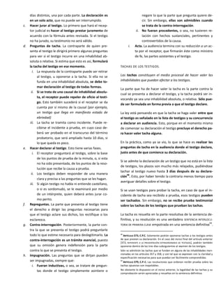 días distintos, una por cada parte. La declaración es
en un solo acto, que no puede ser interrumpido.
c. Hacer jurar al testigo. Lo primero que hará el recep-
tor judicial es hacer al testigo prestar juramento de
acuerdo con la fórmula antes revisada. Si el testigo
no ha jurado, su testimonio no será válido.
d. Preguntas de tacha. La contraparte de quien pre-
senta el testigo le dirigirá primero algunas preguntas
para ver si el testigo incurre en una inhabilidad ab-
soluta o relativa. Si estima que esto es así, formulará
la tacha del testigo en ese momento.
i. La respuesta de la contraparte puede ser retirar
al testigo, u oponerse a la tacha. Si ella no se
funda en una inhabilidad absoluta, se debe to-
mar declaración al testigo de todas formas.
ii. Si se trata de una causal de inhabilidad absolu-
ta, el receptor puede repeler de oficio al testi-
go. Esto también sucederá si el receptor se da
cuenta por sí mismo de la causal (por ejemplo,
un testigo que llega en manifiesto estado de
ebriedad)
iii. La tacha se tramita como incidente. Puede re-
cibirse el incidente a prueba, en cuyo caso de-
berá ser probado en el transcurso del término
probatorio, que será ampliado hasta 10 días, si
lo que queda es poco.
e. Hacer declarar al testigo. Esto tiene varias fases.
i. El receptor preguntará al testigo, sobre la base
de los puntos de prueba de la minuta, o, si esta
no ha sido presentada, de los puntos de la reso-
lución que recibe la causa a prueba.
ii. Los testigos deben responder de una manera
clara y precisa a las preguntas que se les hagan.
iii. Si algún testigo no habla ni entiende castellano,
o si es sordomudo, se le examinará por medio
de un intérprete, quien deberá antes jurar co-
mo perito.
f. Repreguntas. La parte que presenta al testigo tiene
el derecho a dirigir las preguntas necesarias para
que el testigo aclare sus dichos, los rectifique o los
esclarezca.
g. Contra-interrogación. Posteriormente, la parte con-
tra la que se presenta el testigo podrá preguntarle
todo lo que estime necesario para deslegitimarlo. La
contra-interrogación es un trámite esencial, puesto
que su omisión genera indefensión para la parte
contra la que se presenta el testigo.
h. Impugnación. Las preguntas que se dirijan pueden
ser impugnadas, siempre que:
i. Fueran inductivas, o sea, se tratare de pregun-
tas donde el testigo simplemente asintiere o
negare lo que la parte que pregunta quiere de-
cir. Sin embargo, ellas son admisibles cuando
se trata de la contra-interrogación.
ii. No fueran procedentes, o sea, no tuvieren re-
lación con hechos sustanciales, pertinentes y
controvertidos de la causa.
i. Acta. La audiencia termina con su reducción a un ac-
ta por el receptor, que firmarán éste como ministro
de fe, las partes asistentes y el testigo.
TACHAS DE LOS TESTIGOS.
Las tachas constituyen el medio procesal de hacer valer las
inhabilidades que puedan afectar a los testigos.
La parte que ha de hacer valer la tacha es la parte contra la
cual se presenta a declarar el testigo, y la tacha podrá ser in-
vocando ya sea una inhabilidad absoluta, o relativa. Sólo pue-
de ser formulada en forma previa a que el testigo declare.
La ley está pensando en que la tacha se haga valer entre que
el testigo es señalado en la lista de testigos y su concurrencia
a declarar en audiencia. Esto, porque en el momento mismo
de comenzar su declaración el testigo precluye el derecho pa-
ra hacer valer tacha alguna.
En la práctica, como ya se vio, lo que se hace es realizar las
preguntas de tacha en la audiencia donde el testigo declara,
justo antes de que comience su declaración.
Si se admite la declaración de un testigo que no está en la lista
de testigos, los plazos son mucho más relajados, pudiéndose
tachar al testigo nuevo hasta 3 días después de su declara-
ción98
. Esto, por haber tenido la contraria menos tiempo para
averiguar detalles sobre el testigo.
Si se usan testigos para probar la tacha, en caso de que el in-
cidente de tacha sea recibido a prueba, esos testigos pueden
ser tachados. Sin embargo, no se recibe prueba testimonial
sobre las tachas de los testigos que prueban las tachas.
La tacha es resuelta en la parte resolutiva de la sentencia de-
finitiva, y su resolución es una verdadera SENTENCIA INTERLOCU-
TORIA DE PRIMERA CLASE empotrada en una sentencia definitiva
99
.
98
ARTÍCULO 373, C.P.C. Solamente podrán oponerse tachas a los testigos antes
de que presten su declaración. En el caso del inciso final del artículo anterior
[372, REFERENTE A LA PRESENTACIÓN EXTRAORDINARIA DE TESTIGOS], podrán también
oponerse dentro de los tres días subsiguientes al examen de los testigos.
Sólo se admitirán las tachas que se funden en alguna de las inhabilidades men-
cionadas en los artículos 357 y 358, y con tal que se expresen con la claridad y
especificación necesarias para que puedan ser fácilmente comprendidas.
99
ARTÍCULO 379, C.P.C. Las resoluciones que ordenan recibir prueba sobre las
tachas opuestas son inapelables.
No obstante lo dispuesto en el inciso anterior, la legalidad de las tachas y su
comprobación serán apreciadas y resueltas en la sentencia definitiva.
 