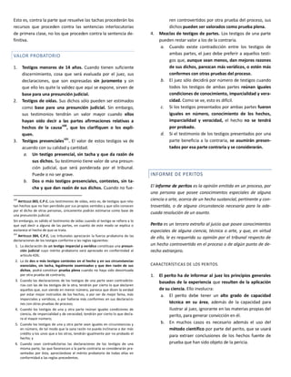 Esto es, contra la parte que resuelve las tachas procederán los
recursos que proceden contra las sentencias interlocutorias
de primera clase, no los que proceden contra la sentencia de-
finitiva.
VALOR PROBATORIO
1. Testigos menores de 14 años. Cuando tienen suficiente
discernimiento, cosa que será evaluada por el juez, sus
declaraciones, que son expresadas sin juramento y sin
que ello les quite la validez que aquí se expone, sirven de
base para una presunción judicial.
2. Testigos de oídas. Sus dichos sólo pueden ser estimados
como base para una presunción judicial. Sin embargo,
sus testimonios tendrán un valor mayor cuando ellos
hayan oído decir a las partes afirmaciones relativas a
hechos de la causa100
, que los clarifiquen o los expli-
quen.
3. Testigos presenciales101
. El valor de estos testigos va de
acuerdo con su calidad y cantidad.
a. Un testigo presencial, sin tacha y que da razón de
sus dichos. Su testimonio tiene valor de una presun-
ción judicial, que será ponderada por el tribunal.
Puede o no ser grave.
b. Dos o más testigos presenciales, contestes, sin ta-
cha y que dan razón de sus dichos. Cuando no fue-
100
ARTÍCULO 383, C.P.C. Los testimonios de oídas, esto es, de testigos que rela-
tan hechos que no han percibido por sus propios sentidos y que sólo conocen
por el dicho de otras personas, únicamente podrán estimarse como base de
una presunción judicial.
Sin embargo, es válido el testimonio de oídas cuando el testigo se refiere a lo
que oyó decir a alguna de las partes, en cuanto de este modo se explica o
esclarece el hecho de que se trata.
101
ARTÍCULO 384, C.P.C. Los tribunales apreciarán la fuerza probatoria de las
declaraciones de los testigos conforme a las reglas siguientes:
1. La declaración de un testigo imparcial y verídico constituye una presun-
ción judicial cuyo mérito probatorio será apreciado en conformidad al
artículo 426;
2. La de dos o más testigos contestes en el hecho y en sus circunstancias
esenciales, sin tacha, legalmente examinados y que den razón de sus
dichos, podrá constituir prueba plena cuando no haya sido desvirtuada
por otra prueba de contrario;
3. Cuando las declaraciones de los testigos de una parte sean contradicto-
rias con las de los testigos de la otra, tendrán por cierto lo que declaren
aquellos que, aun siendo en menor número, parezca que dicen la verdad
por estar mejor instruidos de los hechos, o por ser de mejor fama, más
imparciales y verídicos, o por hallarse más conformes en sus declaracio-
nes con otras pruebas de proceso;
4. Cuando los testigos de una y otra parte reúnan iguales condiciones de
ciencia, de imparcialidad y de veracidad, tendrán por cierto lo que decla-
re el mayor número;
5. Cuando los testigos de una y otra parte sean iguales en circunstancias y
en número, de tal modo que la sana razón no pueda inclinarse a dar más
crédito a los unos que a los otros, tendrán igualmente por no probado el
hecho; y
6. Cuando sean contradictorias las declaraciones de los testigos de una
misma parte, las que favorezcan a la parte contraria se considerarán pre-
sentadas por ésta, apreciándose el mérito probatorio de todas ellas en
conformidad a las reglas precedentes.
ren controvertidos por otra prueba del proceso, sus
dichos pueden ser valorados como prueba plena.
4. Mezclas de testigos de partes. Los testigos de una parte
pueden restar valor a los de la contraria.
a. Cuando existe contradicción entre los testigos de
ambas partes, el juez debe preferir a aquellos testi-
gos que, aunque sean menos, dan mejores razones
de sus dichos, parezcan más verídicos, o estén más
conformes con otras pruebas del proceso.
b. El juez sólo decidirá por número de testigos cuando
todos los testigos de ambas partes reúnan iguales
condiciones de conocimiento, imparcialidad y vera-
cidad. Como se ve, esto es difícil.
c. Si los testigos presentados por ambas partes fueren
iguales en número, conocimiento de los hechos,
imparcialidad y veracidad, el hecho no se tendrá
por probado.
d. Si el testimonio de los testigos presentados por una
parte beneficia a la contraria, se asumirán presen-
tados por esa parte contraria y se considerarán.
INFORME DE PERITOS
El informe de peritos es la opinión emitida en un proceso, por
una persona que posee conocimientos especiales de alguna
ciencia o arte, acerca de un hecho sustancial, pertinente y con-
trovertido, o de alguna circunstancia necesaria para la ade-
cuada resolución de un asunto.
Perito es un tercero extraño al juicio que posee conocimientos
especiales de alguna ciencia, técnica o arte, y que, en virtud
de ello, le es requerida su opinión por el tribunal respecto de
un hecho controvertido en el proceso o de algún punto de de-
recho extranjero.
CARACTERÍSTICAS DE LOS PERITOS.
1. El perito ha de informar al juez los principios generales
basados de la experiencia que resulten de la aplicación
de su ciencia. Ello involucra:
a. El perito debe tener un alto grado de capacidad
técnica en su área, además de la capacidad para
ilustrar al juez, ignorante en las materias propias del
perito, para generar convicción en él.
b. En muchos casos es necesario además el uso del
método científico por parte del perito, que se usará
para extraer conclusiones de los hechos fuente de
prueba que han sido objeto de la pericia.
 