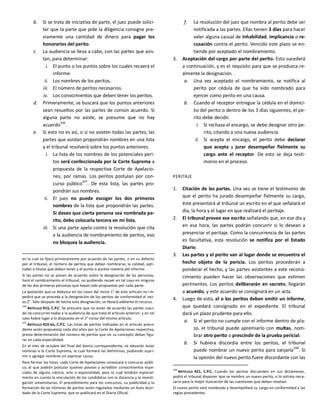 b. Si se trata de iniciativa de parte, el juez puede solici-
tar que la parte que pide la diligencia consigne pre-
viamente una cantidad de dinero para pagar los
honorarios del perito.
c. La audiencia se lleva a cabo, con las partes que asis-
tan, para determinar:
i. El punto o los puntos sobre los cuales recaerá el
informe.
ii. Los nombres de los peritos.
iii. El número de peritos necesarios.
iv. Los conocimientos que deben tener los peritos.
d. Primeramente, se buscará que los puntos anteriores
sean resueltos por las partes de común acuerdo. Si
alguna parte no asiste, se presume que no hay
acuerdo106
.
e. Si esto no es así, o si no asisten todas las partes, las
partes que asistan propondrán nombres en una lista
y el tribunal resolverá sobre los puntos anteriores.
i. La lista de los nombres de los potenciales peri-
tos será confeccionada por la Corte Suprema a
propuesta de la respectiva Corte de Apelacio-
nes, por ramas. Los peritos postulan por con-
curso público107
. De esta lista, las partes pro-
pondrán sus nombres.
ii. El juez no puede escoger los dos primeros
nombres de la lista que propondrán las partes.
Si deseo que cierta persona sea nombrada pe-
rito, debo colocarla tercera en mi lista.
iii. Si una parte apela contra la resolución que cita
a la audiencia de nombramiento de peritos, eso
no bloquea la audiencia.
en la cual se fijará primeramente por acuerdo de las partes, o en su defecto
por el tribunal, el número de peritos que deban nombrarse, la calidad, apti-
tudes o títulos que deban tener y el punto o puntos materia del informe.
Si las partes no se ponen de acuerdo sobre la designación de las personas,
hará el nombramiento el tribunal, no pudiendo recaer en tal caso en ninguna
de las dos primeras personas que hayan sido propuestas por cada parte.
La apelación que se deduzca en los casos del inciso 1° de este artículo no im-
pedirá que se proceda a la designación de los peritos de conformidad al inci-
so 2°. Sólo después de hecha esta designación, se llevará adelante el recurso.
106
ARTÍCULO 415, C.P.C. Se presume que no están de acuerdo las partes cuan-
do no concurren todas a la audiencia de que trata el artículo anterior; y en tal
caso habrá lugar a lo dispuesto en el 2° inciso del mismo artículo.
107
ARTÍCULO 416 BIS, C.P.C. Las listas de peritos indicadas en el artículo prece-
dente serán propuestas cada dos años por la Corte de Apelaciones respectiva,
previa determinación del número de peritos que en su concepto deban figu-
rar en cada especialidad.
En el mes de octubre del final del bienio correspondiente, se elevarán estas
nóminas a la Corte Suprema, la cual formará las definitivas, pudiendo supri-
mir o agregar nombres sin expresar causa.
Para formar las listas, cada Corte de Apelaciones convocará a concurso públi-
co, al que podrán postular quienes posean y acrediten conocimientos espe-
ciales de alguna ciencia, arte o especialidad, para lo cual tendrán especial-
mente en cuenta la vinculación de los candidatos con la docencia y la investi-
gación universitarias. El procedimiento para los concursos, su publicidad y la
formación de las nóminas de peritos serán regulados mediante un Auto Acor-
dado de la Corte Suprema, que se publicará en el Diario Oficial.
f. La resolución del juez que nombra al perito debe ser
notificada a las partes. Ellas tienen 3 días para hacer
valer alguna causal de inhabilidad, implicancia o re-
cusación contra el perito. Vencido este plazo se en-
tiende por aceptado el nombramiento.
3. Aceptación del cargo por parte del perito. Esto sucederá
a continuación, y es el requisito para que se produzca re-
almente la designación.
a. Una vez aceptado el nombramiento, se notifica al
perito por cédula de que ha sido nombrado para
ejercer como perito en una causa.
b. Cuando el receptor entregue la cédula en el domici-
lio del perito o dentro de los 3 días siguientes, el pe-
rito debe decidir.
i. Si rechaza el encargo, se debe designar otro pe-
rito, citando a una nueva audiencia.
ii. Si acepta el encargo, el perito debe declarar
que acepta y jurar desempeñar fielmente su
cargo ante el receptor. De esto se deja testi-
monio en el proceso.
PERITAJE
1. Citación de las partes. Una vez se tiene el testimonio de
que el perito ha jurado desempeñar fielmente su cargo,
éste presentará al tribunal un escrito en el que señalará el
día, la hora y el lugar en que realizará el peritaje.
2. El tribunal provee ese escrito señalando que, en ese día y
en esa hora, las partes podrán concurrir si lo desean a
presenciar el peritaje. Como la concurrencia de las partes
es facultativa, esta resolución se notifica por el Estado
Diario.
3. Las partes y el perito van al lugar donde se encuentra el
hecho objeto de la pericia. Los peritos procederán a
ponderar el hecho, y las partes asistentes a este recono-
cimiento pueden hacer las observaciones que estimen
pertinentes. Los peritos deliberarán en secreto, llegarán
a acuerdo, y este acuerdo se consignará en un acta.
4. Luego de esto, el o los peritos deben emitir un informe,
que quedará consignado en el expediente. El tribunal
dará un plazo prudente para ello.
a. Si el perito no cumple con el informe dentro de pla-
zo, el tribunal puede apremiarlo con multas, nom-
brar otro perito o prescindir de la prueba pericial.
b. Si hubiera discordia entre los peritos, el tribunal
puede nombrar un nuevo perito para zanjarla108
. Si
la opinión del nuevo perito fuere discordante con las
108
ARTÍCULO 421, C.P.C. Cuando los peritos discuerden en sus dictámenes,
podrá el tribunal disponer que se nombre un nuevo perito, si lo estima nece-
sario para la mejor ilustración de las cuestiones que deban resolver.
El nuevo perito será nombrado y desempeñará su cargo en conformidad a las
reglas precedentes.
 