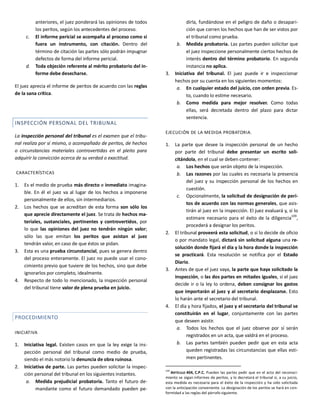 anteriores, el juez ponderará las opiniones de todos
los peritos, según los antecedentes del proceso.
c. El informe pericial se acompaña al proceso como si
fuera un instrumento, con citación. Dentro del
término de citación las partes sólo podrán impugnar
defectos de forma del informe pericial.
d. Toda objeción referente al mérito probatorio del in-
forme debe desecharse.
El juez aprecia el informe de peritos de acuerdo con las reglas
de la sana crítica.
INSPECCIÓN PERSONAL DEL TRIBUNAL
La inspección personal del tribunal es el examen que el tribu-
nal realiza por sí mismo, o acompañado de peritos, de hechos
o circunstancias materiales controvertidas en el pleito para
adquirir la convicción acerca de su verdad o exactitud.
CARACTERÍSTICAS
1. Es el medio de prueba más directo e inmediato imagina-
ble. En él el juez va al lugar de los hechos a imponerse
personalmente de ellos, sin intermediarios.
2. Los hechos que se acreditan de esta forma son sólo los
que aprecie directamente el juez. Se trata de hechos ma-
teriales, sustanciales, pertinentes y controvertidos, por
lo que las opiniones del juez no tendrán ningún valor;
sólo las que emitan los peritos que asistan al juez
tendrán valor, en caso de que éstos se pidan.
3. Esta es una prueba circunstancial, pues se genera dentro
del proceso enteramente. El juez no puede usar el cono-
cimiento previo que tuviere de los hechos, sino que debe
ignorarlos por completo, idealmente.
4. Respecto de todo lo mencionado, la inspección personal
del tribunal tiene valor de plena prueba en juicio.
PROCEDIMIENTO
INICIATIVA
1. Iniciativa legal. Existen casos en que la ley exige la ins-
pección personal del tribunal como medio de prueba,
siendo el más notorio la denuncia de obra ruinosa.
2. Iniciativa de parte. Las partes pueden solicitar la inspec-
ción personal del tribunal en los siguientes instantes.
a. Medida prejudicial probatoria. Tanto el futuro de-
mandante como el futuro demandado pueden pe-
dirla, fundándose en el peligro de daño o desapari-
ción que corren los hechos que han de ser vistos por
el tribunal como prueba.
b. Medida probatoria. Las partes pueden solicitar que
el juez inspeccione personalmente ciertos hechos de
interés dentro del término probatorio. En segunda
instancia no aplica.
3. Iniciativa del tribunal. El juez puede ir e inspeccionar
hechos por su cuenta en los siguientes momentos:
a. En cualquier estado del juicio, con orden previa. Es-
to, cuando lo estime necesario.
b. Como medida para mejor resolver. Como todas
ellas, será decretada dentro del plazo para dictar
sentencia.
EJECUCIÓN DE LA MEDIDA PROBATORIA.
1. La parte que desee la inspección personal de un hecho
por parte del tribunal debe presentar un escrito soli-
citándola, en el cual se deben contener:
a. Los hechos que serán objeto de la inspección.
b. Las razones por las cuales es necesaria la presencia
del juez y su inspección personal de los hechos en
cuestión.
c. Opcionalmente, la solicitud de designación de peri-
tos de acuerdo con las normas generales, que asis-
tirán al juez en la inspección. El juez evaluará y, si lo
estimare necesario para el éxito de la diligencia109
,
procederá a designar los peritos.
2. El tribunal proveerá esta solicitud, o si lo decide de oficio
o por mandato legal, dictará sin solicitud alguna una re-
solución donde fijará el día y la hora donde la inspección
se practicará. Esta resolución se notifica por el Estado
Diario.
3. Antes de que el juez vaya, la parte que haya solicitado la
inspección, o las dos partes en mitades iguales, si el juez
decide ir o la ley lo ordena, deben consignar los gastos
que importarán al juez y al secretario desplazarse. Esto
lo harán ante el secretario del tribunal.
4. El día y hora fijados, el juez y el secretario del tribunal se
constituirán en el lugar, conjuntamente con las partes
que deseen asistir.
a. Todos los hechos que el juez observe por sí serán
registrados en un acta, que valdrá en el proceso.
b. Las partes también pueden pedir que en esta acta
queden registradas las circunstancias que ellas esti-
men pertinentes.
109
ARTÍCULO 404, C.P.C. Pueden las partes pedir que en el acto del reconoci-
miento se oigan informes de peritos, y lo decretará el tribunal si, a su juicio,
esta medida es necesaria para el éxito de la inspección y ha sido solicitada
con la anticipación conveniente. La designación de los peritos se hará en con-
formidad a las reglas del párrafo siguiente.
 