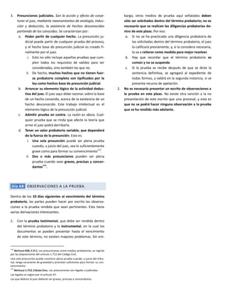 3. Presunciones judiciales. Son la acción y efecto de conje-
turar el juez, mediante razonamientos de analogía, induc-
ción y deducción, la existencia de hechos desconocidos
partiendo de los conocidos. Se caracterizan por:
a. Poder partir de cualquier hecho. La presunción ju-
dicial puede partir de cualquier prueba del proceso,
y el hecho base de presunción judicial es creado fi-
nalmente por el juez.
i. Esto no sólo incluye aquellas pruebas que cum-
plen todos los requisitos de validez para ser
consideradas, sino también las que no.
ii. De hecho, muchos hechos que no tienen fuer-
za probatoria completa son tipificados por la
ley como hechos base de presunción judicial.
b. Arrancar su elemento lógico de la actividad deduc-
tiva del juez. El juez aquí debe razonar, sobre la base
de un hecho conocido, acerca de la existencia de un
hecho desconocido. Este trabajo intelectual es el
elemento lógico de la presunción judicial.
c. Admitir prueba en contra. La razón es obvia. Cual-
quier prueba que se rinda que afecte la teoría que
arme el juez podrá derribarla.
d. Tener un valor probatorio variable, que dependerá
de la fuerza de la presunción. Este es:
i. Una sola presunción puede ser plena prueba
cuando, a juicio del juez, sea lo suficientemente
grave como para formar su convencimiento
112
.
ii. Dos o más presunciones pueden ser plena
prueba cuando sean graves, precisas y concor-
dantes
113
.
Día 68 OBSERVACIONES A LA PRUEBA.
Dentro de los 10 días siguientes al vencimiento del término
probatorio, las partes pueden hacer por escrito las observa-
ciones a la prueba rendida que sean pertinentes. Esto tiene
varias derivaciones interesantes.
1. Con la prueba testimonial, que debe ser rendida dentro
del término probatorio y la instrumental, en la cual los
documentos se pueden presentar hasta el vencimiento
de este término, no existen mayores problemas. Sin em-
112
ARTÍCULO 426, C.P.C. Las presunciones como medios probatorios, se regirán
por las disposiciones del artículo 1.712 del Código Civil.
Una sola presunción puede constituir plena prueba cuando, a juicio del tribu-
nal, tenga caracteres de gravedad y precisión suficientes para formar su con-
vencimiento.
113
ARTÍCULO 1.712, CÓDIGO CIVIL. Las presunciones son legales o judiciales.
Las legales se reglan por el artículo 47.
Las que deduce el juez deberán ser graves, precisas y concordantes.
bargo, otros medios de prueba aquí señalados deben
sólo ser solicitados dentro del término probatorio; no es
necesario que se realicen las diligencias probatorias de-
ntro de este plazo. Por eso:
a. Si no se ha practicado una diligencia probatoria de
las solicitadas dentro del término probatorio, el juez
la calificará previamente, y, si la considera necesaria,
la va a reiterar como medida para mejor resolver.
b. Hay que recordar que el término probatorio es
común y no se suspende.
c. Si la prueba se recibe después de que se dicte la
sentencia definitiva, se agregará al expediente de
todas formas, y valdrá en la segunda instancia, si se
presenta recurso de apelación.
2. No es necesario presentar un escrito de observaciones a
la prueba en este plazo. No existe otra sanción a la no
presentación de este escrito que una procesal, y esta es
que no se podrá hacer ninguna observación a la prueba
que se ha rendido más adelante.
 