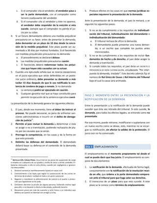 c. Si el comprador cita al vendedor, el vendedor pasa a
ser la parte demandada, con el comprador como
tercero coadyuvante del vendedor.
d. Si el comprador cita al vendedor y éste no aparece,
el vendedor debe responder de la evicción si esta
sucede, siempre que el comprador no pierda el jui-
cio por su culpa.
4. Si un futuro demandante obtiene una medida prejudicial
precautoria en su favor, antes de presentar la demanda,
debe demandar en un plazo de 10 días desde la conce-
sión de la medida prejudicial. Este plazo puede ser au-
mentado a 30 días por motivos fundados. Si el favorecido
con medidas prejudiciales precautorias no demanda:
a. El procedimiento se declarará doloso.
b. Las medidas prejudiciales precautorias caerán.
c. El favorecido deberá indemnizar todos los perjui-
cios que hayan sido causados con su actuar.
5. Cuando una ejecutada señala que se reserva excepciones
en el juicio ejecutivo que serán defendidas en un poste-
rior juicio ordinario, debe presentar su demanda a más
tardar 15 días después de que le sea notificada la sen-
tencia de condena de pago o remate. Si no demanda:
a. La sentencia podrá ser ejecutada sin caución.
b. Cualquier garantía real que se haya constituido para
permitir la ejecución de la sentencia ejecutiva caerá.
La presentación de la demanda genera los siguientes efectos:
1. El juez, desde ese momento, tiene el deber de instruir el
proceso. No puede excusarse, so pena de enfrentar san-
ciones administrativas e incurrir en el delito de denega-
ción de justicia
12
.
2. Permite al juez revisar la demanda y determinar si ésta
se acoge o no a tramitación, pudiendo rechazarla de pla-
no por las causales que se verán.
3. Prorroga la competencia, en los casos y de la forma en
que esto proceda.
4. Delimita las defensas del demandado. El demandado
deberá basar su defensa en el contenido de la demanda
presentada.
12
ARTÍCULO 225, CÓDIGO PENAL. Incurrirán en las penas de suspensión de cargo
o empleo en cualquiera de sus grados y multa de once a veinte unidades tri-
butarias mensuales o sólo en esta última, cuando por negligencia o ignoran-
cia inexcusables:
1. Dictaren sentencia manifiestamente injusta en causa civil.
2. Contravinieren a las leyes que reglan la sustanciación de los juicios en
términos de producir nulidad en todo o en parte sustancial.
3. Negaren o retardaren la administración de justicia y el auxilio o protec-
ción que legalmente se les pida.
4. Omitieren decretar la prisión de alguna persona, habiendo motivo legal
para ello, o no llevaren a efecto la decretada, pudiendo hacerlo.
5. Retuvieren preso por más de cuarenta y ocho horas a un individuo que
debiera ser puesto en libertad con arreglo a la ley.
5. Produce efectos en los casos en que normas jurídicas es-
peciales requieren la presentación de la demanda.
Ante la presentación de la demanda, el juez la revisará, y se
seguirán los siguientes pasos.
1. Si no se da cumplimiento a los requisitos de individuali-
zación del tribunal, individualización del demandante e
individualización del demandado:
a. El tribunal rechaza de oficio la demanda.
b. El demandante puede presentar una nueva deman-
da, o un escrito que complete los puntos antes
mencionados.
2. Si no se da cumplimiento a los requisitos de incluir fun-
damentos de hecho y de derecho, el juez debe acoger la
demanda a tramitación.
3. Si cumple todos los requisitos, el juez dicta un DECRETO O
PROVIDENCIA DE MERA SUSTANCIACIÓN, encabezado “Por inter-
puesta la demanda, traslado”. Este decreto además fija el
número de Rol Único de Causa o Rol Interno del Tribunal
bajo el cual la causa será archivada.
PASO 2. MOMENTO ENTRE LA PRESENTACIÓN Y LA
NOTIFICACIÓN DE LA DEMANDA
Entre la presentación y la notificación de la demanda puede
suceder que ésta sea retirada del tribunal. Si esto sucede, la
demanda, para todos los efectos legales, se entiende como no
presentada.
Por eso mismo, puede retirarse, modificarse o suplantarse con
un nuevo escrito como se desee, esto, mientras no se encar-
gue su notificación, sin afectar la validez de la pretensión. El
juicio aún no ha comenzado.
Día 1 EMPLAZAMIENTO
El emplazamiento es el momento propiamente tal desde el
cual se puede decir que hay juicio. El emplazamiento se com-
pone de dos elementos:
1. La notificación de la demanda, efectuada de forma legal,
conjuntamente con la notificación de la resolución recaí-
da en ella, que ordena a la parte demandada compare-
cer ante el tribunal para que haga valer sus derechos.
2. El transcurso de un plazo para que esto suceda. A este
plazo se le conoce como término de emplazamiento.
 
