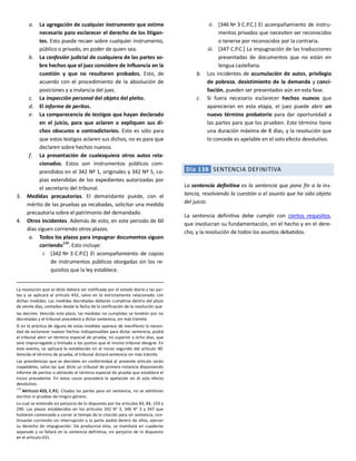 a. La agregación de cualquier instrumento que estime
necesario para esclarecer el derecho de los litigan-
tes. Esto puede recaer sobre cualquier instrumento,
público o privado, en poder de quien sea.
b. La confesión judicial de cualquiera de las partes so-
bre hechos que el juez considere de influencia en la
cuestión y que no resultaren probados. Esto, de
acuerdo con el procedimiento de la absolución de
posiciones y a instancia del juez.
c. La inspección personal del objeto del pleito.
d. El informe de peritos.
e. La comparecencia de testigos que hayan declarado
en el juicio, para que aclaren o expliquen sus di-
chos obscuros o contradictorios. Esto es sólo para
que estos testigos aclaren sus dichos, no es para que
declaren sobre hechos nuevos.
f. La presentación de cualesquiera otros autos rela-
cionados. Estos son instrumentos públicos com-
prendidos en el 342 Nº 1, originales y 342 Nº 5, co-
pias extendidas de los expedientes autorizadas por
el secretario del tribunal.
3. Medidas precautorias. El demandante puede, con el
mérito de las pruebas ya recabadas, solicitar una medida
precautoria sobre el patrimonio del demandado.
4. Otros incidentes. Además de esto, en este periodo de 60
días siguen corriendo otros plazos.
a. Todos los plazos para impugnar documentos siguen
corriendo
119
. Esto incluye:
i. [342 Nº 3 C.P.C] El acompañamiento de copias
de instrumentos públicos otorgadas sin los re-
quisitos que la ley establece.
La resolución que se dicte deberá ser notificada por el estado diario a las par-
tes y se aplicará el artículo 433, salvo en lo estrictamente relacionado con
dichas medidas. Las medidas decretadas deberán cumplirse dentro del plazo
de veinte días, contados desde la fecha de la notificación de la resolución que
las decrete. Vencido este plazo, las medidas no cumplidas se tendrán por no
decretadas y el tribunal procederá a dictar sentencia, sin más trámite.
Si en la práctica de alguna de estas medidas aparece de manifiesto la necesi-
dad de esclarecer nuevos hechos indispensables para dictar sentencia, podrá
el tribunal abrir un término especial de prueba, no superior a ocho días, que
será improrrogable y limitado a los puntos que el mismo tribunal designe. En
este evento, se aplicará lo establecido en el inciso segundo del artículo 90.
Vencido el término de prueba, el tribunal dictará sentencia sin más trámite.
Las providencias que se decreten en conformidad al presente artículo serán
inapelables, salvo las que dicte un tribunal de primera instancia disponiendo
informe de peritos o abriendo el término especial de prueba que establece el
inciso precedente. En estos casos procederá la apelación en el solo efecto
devolutivo.
119
ARTÍCULO 433, C.P.C. Citadas las partes para oír sentencia, no se admitirán
escritos ni pruebas de ningún género.
Lo cual se entiende sin perjuicio de lo dispuesto por los artículos 83, 84, 159 y
290. Los plazos establecidos en los artículos 342 N° 3, 346 N° 3 y 347 que
hubieren comenzado a correr al tiempo de la citación para oír sentencia, con-
tinuarán corriendo sin interrupción y la parte podrá dentro de ellos, ejercer
su derecho de impugnación. De producirse ésta, se tramitará en cuaderno
separado y se fallará en la sentencia definitiva, sin perjuicio de lo dispuesto
en el artículo 431.
ii. [346 Nº 3 C.P.C.] El acompañamiento de instru-
mentos privados que necesiten ser reconocidos
o tenerse por reconocidos por la contraria.
iii. [347 C.P.C.] La impugnación de las traducciones
presentadas de documentos que no están en
lengua castellana.
b. Los incidentes de acumulación de autos, privilegio
de pobreza, desistimiento de la demanda y conci-
liación, pueden ser presentados aún en esta fase.
c. Si fuera necesario esclarecer hechos nuevos que
aparecieran en esta etapa, el juez puede abrir un
nuevo término probatorio para dar oportunidad a
las partes para que los prueben. Este término tiene
una duración máxima de 8 días, y la resolución que
lo concede es apelable en el solo efecto devolutivo.
Día 138 SENTENCIA DEFINITIVA
La sentencia definitiva es la sentencia que pone fin a la ins-
tancia, resolviendo la cuestión o el asunto que ha sido objeto
del juicio.
La sentencia definitiva debe cumplir con ciertos requisitos,
que involucran su fundamentación, en el hecho y en el dere-
cho, y la resolución de todos los asuntos debatidos.
 