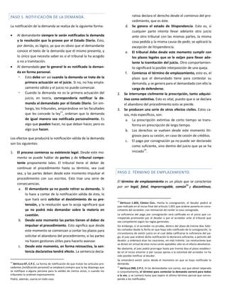 PASO 1. NOTIFICACIÓN DE LA DEMANDA.
La notificación de la demanda se realiza de la siguiente forma:
 Al demandante siempre le serán notificadas la demanda
y la resolución que la provee por el Estado Diario. Esto,
por demás, es lógico, ya que es obvio que el demandante
conoce el texto de la demanda que él mismo presenta, y
lo único que necesita saber es si el tribunal la ha acogido
o no a tramitación.
 Al demandado por lo general le es notificada la deman-
da en forma personal.
 Esto debe ser así cuando la demanda se trata de la
primera actuación en el juicio. Si no, no hay empla-
zamiento válido y el juicio no puede comenzar.
 Cuando la demanda no es la primera actuación del
juicio, en teoría, correspondería notificar la de-
manda al demandado por el Estado Diario. Sin em-
bargo, los tribunales, amparándose en las facultades
que les concede la ley
13
, ordenan que la demanda
de igual manera sea notificada personalmente. Es
algo que pueden hacer, no que deban hacer, pero es
algo que hacen.
Los efectos que producirá la notificación válida de la demanda
son los siguientes:
1. El proceso comienza su existencia legal. Desde este mo-
mento se puede hablar de partes y de tribunal compe-
tente propiamente tales. El tribunal tiene el deber de
continuar el procedimiento hasta su término, sea cual
sea, y las partes deben desde este momento impulsar el
procedimiento con sus escritos. Esto trae una serie de
consecuencias.
a. El demandante ya no puede retirar su demanda. Si
lo hace a contar de la notificación válida de ésta, lo
que hará será solicitar el desistimiento de su pre-
tensión, y la resolución que lo acoja significará que
ya no podrá más demandar sobre la materia en
cuestión.
b. Desde este momento las partes tienen el deber de
impulsar el procedimiento. Esto significa que desde
este momento se comienzan a contar los plazos para
solicitar el abandono del procedimiento, si las partes
no hacen gestiones útiles para hacerlo avanzar.
c. Desde este momento, en forma retroactiva, la sen-
tencia declarativa tendrá efecto. La sentencia decla-
13
ARTÍCULO 47, C.P.C. La forma de notificación de que tratan los artículos pre-
cedentes [notificación personal] se empleará siempre que la ley disponga que
se notifique a alguna persona para la validez de ciertos actos, o cuando los
tribunales lo ordenen expresamente.
Podrá, además, usarse en todo caso.
rativa declara el derecho desde el comienzo del pro-
cedimiento, que es éste.
d. Se genera el estado de litispendencia. Esto es, si
cualquier parte intenta llevar adelante otro juicio
ante otro tribunal con las mismas partes, la misma
cosa pedida y la misma causa de pedir, se aplicará la
excepción de litispendencia.
e. El tribunal debe desde este momento cumplir con
los plazos legales que se le exijan para llevar ade-
lante la tramitación del juicio. Otro comportamien-
to significará la posible interposición de una queja.
f. Comienza el término de emplazamiento, esto es, el
plazo que el demandado tiene para contestar su
demanda, y se genera para el demandado con ello la
carga de defenderse.
2. Se interrumpe civilmente la prescripción, tanto adquisi-
tiva como extintiva. Esto es vital, puesto que si se declara
el abandono del procedimiento esto se pierde.
3. Se producen una serie de otros efectos civiles. Estos ca-
sos, más específicos, son:
a. La prescripción extintiva de corto tiempo se trans-
forma en prescripción de largo tiempo.
b. Los derechos se vuelven desde este momento liti-
giosos para su cesión, en caso de cesión de créditos.
c. El pago por consignación ya no puede ser declarado
como suficiente, sino dentro del juicio que ya se ha
iniciado
14
.
PASO 2. TÉRMINO DE EMPLAZAMIENTO.
El término de emplazamiento es un plazo que se caracteriza
por ser legal, fatal, improrrogable, común15
y discontinuo,
14
ARTÍCULO 1.603, CÓDIGO CIVIL. Hecha la consignación, el deudor pedirá al
juez indicado en el inciso final del artículo 1.601 que ordene ponerla en cono-
cimiento del acreedor, con intimación de recibir la cosa consignada.
La suficiencia del pago por consignación será calificada en el juicio que co-
rresponda promovido por el deudor o por el acreedor ante el tribunal que
sea competente según las reglas generales.
Sin embargo, si el acreedor no prueba, dentro del plazo de treinta días hábi-
les contados desde la fecha en que haya sido notificado de la consignación, la
circunstancia de existir juicio en el cual deba calificarse la suficiencia del pa-
go, el juez que ordenó dicha notificación lo declarará suficiente, a petición del
deudor, y ordenará alzar las cauciones, sin más trámite. Las resoluciones que
se dicten en virtud de este inciso serán apelables sólo en el efecto devolutivo.
No obstante, el juez podrá prorrogar hasta por treinta días el plazo estableci-
do en el inciso anterior si por causas ajenas a la voluntad del acreedor no ha
sido posible notificar al deudor.
Se entenderá existir juicio desde el momento en que se haya notificado la
demanda.
15
ARTÍCULO 260, C.P.C. Si los demandados son varios, sea que obren separada
o conjuntamente, el término para contestar la demanda correrá para todos
a la vez, y se contará hasta que expire el último término parcial que corres-
ponda a los notificados.
 