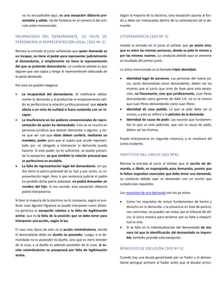 no es encuadrable aquí, es una excepción dilatoria pre-
sentable y válida. Ha de fundarse en el número 6 del artí-
culo antes mencionado.
INCAPACIDAD DEL DEMANDANTE, SU FALTA DE
PERSONERÍA O REPRESENTACIÓN LEGAL [303 Nº 2]
Retrasa la entrada al juicio señalando que quien demanda es
un incapaz, no tiene el poder para representar judicialmente
al demandante, o simplemente no tiene la representación
del que se pretende demandante. La conducta debida es que
alguien que sea capaz y tenga la representación adecuada de
la parte demande.
Por esta vía pueden alegarse:
 La incapacidad del demandante. Al notificarse válida-
mente la demanda y al producirse el emplazamiento váli-
do se perfecciona la relación jurídica procesal, que estaría
afecta a un vicio de nulidad si fuera sostenida con un in-
capaz.
 La insuficiencia en los poderes convencionales de repre-
sentación de quien ha demandado. Esto se ve mucho en
personas jurídicas que desean demandar a alguien, y tie-
ne que ver con que éstas deben conferir, mediante un
mandato, poder para que el sujeto que acude represen-
tado por un abogado a interponer la demanda pueda
hacerlo. Si este poder no es suficiente, se puede presen-
tar la excepción, ya que también la relación procesal que
se perfecciona es anulable.
 La falta de representación legal del demandante. Un pa-
dre tiene la patria potestad de su hijo y por tanto, su re-
presentación legal. Pero si por sentencia judicial el padre
ha perdido dicha patria potestad, no podrá demandar en
nombre del hijo. Si eso sucede, esta excepción dilatoria
podrá interponerse.
Si bien la mayoría de la doctrina no lo comparte, según el pro-
fesor Juan Agustín Figueroa se puede interponer como dilato-
ria genérica la excepción relativa a la falta de legitimación
activa, que es la falta de la posición que se debe tener para
interponer una acción, según la ley.
El caso más típico de esto es la acción reivindicatoria, donde
el demandante debe ser dueño no poseedor. Luego, si el de-
mandado no es poseedor no dueño, sino que es mero tenedor
de la cosa, y el dueño es además poseedor de la cosa, la ac-
ción reivindicatoria no prosperará por falta de legitimación
activa.
Según la mayoría de la doctrina, esta excepción apunta al fon-
do y debe ser interpuesta dentro de la contestación de la de-
manda.
LITISPENDENCIA [303 Nº 3]
Impide la entrada en el juicio al señalar que ya existe otro,
que es entre las mismas personas, donde se pide lo mismo y
por las mismas razones. La conducta debida aquí es atenerse
al resultado del primer juicio.
Lo antes mencionado es la llamada triple identidad.
 Identidad legal de personas. Las personas del nuevo jui-
cio, tanto demandado como demandante, deben ser las
mismas que el juicio que sirve de base para esta excep-
ción, no físicamente, sino que jurídicamente. Juan Pérez
demandando como gerente de AAA S.A. no es lo mismo
que Juan Pérez demandando como Juan Pérez.
 Identidad de cosa pedida. Lo que se pide debe ser lo
mismo, y esto se refiere a la petición de la demanda.
 Identidad de causa de pedir. Las razones que fundamen-
tan lo que se está pidiendo, que son la causa de pedir,
deben ser las mismas.
Puede interponerse en segunda instancia, y se resolverá allí
como incidente.
INEPTITUD DEL LIBELO [303 Nº4]
Retrasa la entrada al juicio al señalar que el escrito de de-
manda, o libelo, es inapropiado para demandar, puesto que
le faltan requisitos esenciales que debe tener una demanda.
La conducta debida aquí es demandar con un escrito que
cumpla esos requisitos.
Los requisitos de una demanda son los ya vistos.
 Como los requisitos de incluir fundamentos de hecho y
derecho en la demanda, y la presencia en ésta de peticio-
nes concretas, no pueden ser vistos por el tribunal de ofi-
cio, la única manera para reclamar por su falta o inexacti-
tud es esta.
 Si se falla en la individualización del demandado de ma-
nera tal que la identificación del demandado es imposi-
ble, también procede esta excepción.
BENEFICIO DE EXCUSIÓN [303 Nº 5]
Cuando hay una deuda garantizada por un fiador y el deman-
dante persigue primero al fiador antes que al deudor princi-
 