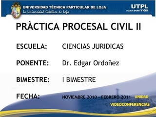 PRÀCTICA PROCESAL CIVIL II  ESCUELA: 		CIENCIAS JURIDICAS PONENTE: 		Dr. Edgar Ordoñez BIMESTRE: 		I BIMESTRE FECHA: NOVIEMBRE 2010 – FEBRERO 2011 