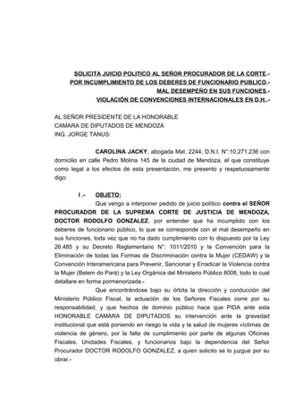SOLICITA JUICIO POLITICO AL SEÑOR PROCURADOR DE LA CORTE.-
POR INCUMPLIMIENTO DE LOS DEBERES DE FUNCIONARIO PUBLICO.-
MAL DESEMPEÑO EN SUS FUNCIONES.-
VIOLACIÓN DE CONVENCIONES INTERNACIONALES EN D.H..-
AL SEÑOR PRESIDENTE DE LA HONORABLE
CAMARA DE DIPUTADOS DE MENDOZA
ING. JORGE TANUS:
CAROLINA JACKY, abogada Mat. 2244, D.N.I. N°:10.271.236 con
domicilio en calle Pedro Molina 145 de la ciudad de Mendoza, el que constituye
como legal a los efectos de esta presentación, me presento y respetuosamente
digo:
I .- OBJETO;
Que vengo a interponer pedido de juicio político contra el SEÑOR
PROCURADOR DE LA SUPREMA CORTE DE JUSTICIA DE MENDOZA,
DOCTOR RODOLFO GONZALEZ, por entender que ha incumplido con los
deberes de funcionario público, lo que se corresponde con el mal desempeño en
sus funciones, toda vez que no ha dado cumplimiento con lo dispuesto por la Ley
26.485 y su Decreto Reglamentario N°: 1011/2010 y la Convención para la
Eliminación de todas las Formas de Discriminación contra la Mujer (CEDAW) y la
Convención Interamericana para Prevenir, Sancionar y Erradicar la Violencia contra
la Mujer (Belem do Pará) y la Ley Orgánica del Ministerio Público 8008, todo lo cual
detallare en forma pormenorizada.-
Que encontrándose bajo su órbita la dirección y conducción del
Ministerio Público Fiscal, la actuación de los Señores Fiscales corre por su
responsabilidad, y que hechos de dominio público hace que PIDA ante esta
HONORABLE CAMARA DE DIPUTADOS su intervención ante la gravedad
institucional que está poniendo en riesgo la vida y la salud de mujeres víctimas de
violencia de género, por la falta de cumplimiento por parte de algunas Oficinas
Fiscales, Unidades Fiscales, y funcionarios bajo la dependencia del Señor
Procurador DOCTOR RODOLFO GONZALEZ, a quien solicito se lo juzgue por su
obrar.-
 