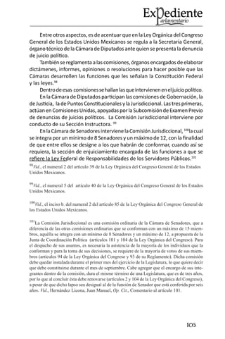 105 
Entre otros aspectos, es de acentuar que en la Ley Orgánica del Congreso General de los Estados Unidos Mexicanos se regula a la Secretaría General, órgano técnico de la Cámara de Diputados ante quien se presenta la denuncia de juicio político. 
También se reglamenta a las comisiones, órganos encargados de elaborar dictámenes, informes, opiniones o resoluciones para hacer posible que las Cámaras desarrollen las funciones que les señalan la Constitución Federal y las leyes.98 
Dentro de esas comisiones se hallan las que intervienen en el juicio político. 
En la Cámara de Diputados participan las comisiones de Gobernación, la de Justicia, la de Puntos Constitucionales y la Jurisdiccional. Las tres primeras, actúan en Comisiones Unidas, apoyadas por la Subcomisión de Examen Previo de denuncias de juicios políticos. La Comisión Jurisdiccional interviene por conducto de su Sección Instructora. 99 
En la Cámara de Senadores interviene la Comisión Jurisdiccional, 100la cual se integra por un mínimo de 8 Senadores y un máximo de 12, con la finalidad de que entre ellos se designe a los que habrán de conformar, cuando así se requiera, la sección de enjuiciamiento encargada de las funciones a que se refiere la Ley Federal de Responsabilidades de los Servidores Públicos.101 
98Vid., el numeral 2 del artículo 39 de la Ley Orgánica del Congreso General de los Estados Unidos Mexicanos. 
99Vid., el numeral 5 del artículo 40 de la Ley Orgánica del Congreso General de los Estados Unidos Mexicanos. 
100Vid., el inciso b. del numeral 2 del artículo 85 de la Ley Orgánica del Congreso General de los Estados Unidos Mexicanos. 
101La Comisión Jurisdiccional es una comisión ordinaria de la Cámara de Senadores, que a diferencia de las otras comisiones ordinarias que se conforman con un máximo de 15 miembros, aquélla se integra con un mínimo de 8 Senadores y un máximo de 12, a propuesta de la Junta de Coordinación Política (artículos 101 y 104 de la Ley Orgánica del Congreso). Para el despacho de sus asuntos, es necesaria la asistencia de la mayoría de los individuos que la conforman y para la toma de sus decisiones, se requiere de la mayoría de votos de sus miembros (artículos 94 de la Ley Orgánica del Congreso y 93 de su Reglamento). Dicha comisión debe quedar instalada durante el primer mes del ejercicio de la Legislatura, lo que quiere decir que debe constituirse durante el mes de septiembre. Cabe agregar que el encargo de sus integrantes dentro de la comisión, dura el mismo término de una Legislatura, que es de tres años, por lo que al concluir ésta debe renovarse (artículos 2 y 104 de la Ley Orgánica del Congreso), a pesar de que dicho lapso sea desigual al de la función de Senador que está conferida por seis años. Vid., Hernández Licona, Juan Manuel, Op. Cit., Comentario al artículo 101.  