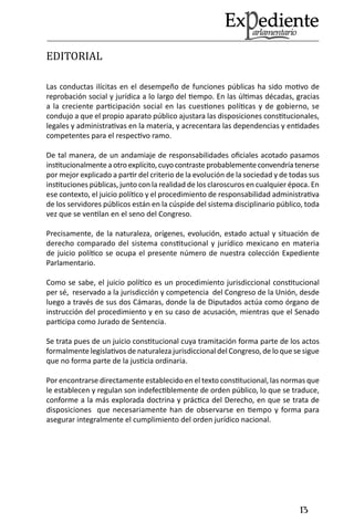 13 
EDITORIAL 
Las conductas ilícitas en el desempeño de funciones públicas ha sido motivo de reprobación social y jurídica a lo largo del tiempo. En las últimas décadas, gracias a la creciente participación social en las cuestiones políticas y de gobierno, se condujo a que el propio aparato público ajustara las disposiciones constitucionales, legales y administrativas en la materia, y acrecentara las dependencias y entidades competentes para el respectivo ramo. 
De tal manera, de un andamiaje de responsabilidades oficiales acotado pasamos institucionalmente a otro explícito, cuyo contraste probablemente convendría tenerse por mejor explicado a partir del criterio de la evolución de la sociedad y de todas sus instituciones públicas, junto con la realidad de los claroscuros en cualquier época. En ese contexto, el juicio político y el procedimiento de responsabilidad administrativa de los servidores públicos están en la cúspide del sistema disciplinario público, toda vez que se ventilan en el seno del Congreso. 
Precisamente, de la naturaleza, orígenes, evolución, estado actual y situación de derecho comparado del sistema constitucional y jurídico mexicano en materia de juicio político se ocupa el presente número de nuestra colección Expediente Parlamentario. 
Como se sabe, el juicio político es un procedimiento jurisdiccional constitucional per sé, reservado a la jurisdicción y competencia del Congreso de la Unión, desde luego a través de sus dos Cámaras, donde la de Diputados actúa como órgano de instrucción del procedimiento y en su caso de acusación, mientras que el Senado participa como Jurado de Sentencia. 
Se trata pues de un juicio constitucional cuya tramitación forma parte de los actos formalmente legislativos de naturaleza jurisdiccional del Congreso, de lo que se sigue que no forma parte de la justicia ordinaria. 
Por encontrarse directamente establecido en el texto constitucional, las normas que le establecen y regulan son indefectiblemente de orden público, lo que se traduce, conforme a la más explorada doctrina y práctica del Derecho, en que se trata de disposiciones que necesariamente han de observarse en tiempo y forma para asegurar integralmente el cumplimiento del orden jurídico nacional. 
 