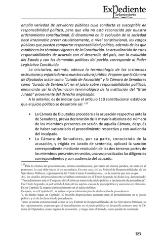 125 
amplia variedad de servidores públicos cuya conducta es susceptible de responsabilidad política, pero que ella no está reconocida por nuestro ordenamiento constitucional. El dinamismo en la evolución de la sociedad hace irrazonable prever casuísticamente, a nivel constitucional, los cargos públicos que pueden comportar responsabilidad política, además de los que establecen los términos vigentes de la Constitución. La actualización de estas responsabilidades de acuerdo con el desarrollo del país, con la evolución del Estado y con las demandas políticas del pueblo, corresponde al Poder Legislativo Constituido. 
La iniciativa, además, adecua la terminología de las instancias instructoras y enjuiciadoras a nuestra cultura jurídica. Propone que la Cámara de Diputados actúe como “Jurado de Acusación” y la Cámara de Senadores como “Jurado de Sentencia”, en el juicio sobre responsabilidades políticas, eliminando así la deformación terminológica de la institución del “Gran Jurado” proveniente del derecho anglosajón. 
A lo anterior, es de indicar que el artículo 110 constitucional establece que el juicio político se desarrolle así: 137 
La Cámara de Diputados procederá a la acusación respectiva ante la • de Senadores, previa declaración de la mayoría absoluta del número de los miembros presentes en sesión de aquella Cámara, después de haber sustanciado el procedimiento respectivo y con audiencia del inculpado. 
La Cámara de Senadores, por su parte, conociendo de la • acusación, y erigida en Jurado de sentencia, aplicará la sanción correspondiente mediante resolución de las dos terceras partes de los miembros presentes en sesión, una vez practicadas las diligencias correspondientes y con audiencia del acusado. 
137Para lo efectos del procedimiento, norma constitucional, por razón de técnica jurídica, no entra en el pormenor, lo cual debe hacer la ley secundaria. En este caso, la Ley Federal de Responsabilidades de los Servidores Públicos, reglamentaria del Título Cuarto Constitucional, en la materia que nos ocupa. 
Así, los detalles del procedimiento se hallan contenidos en el Título Segundo de dicha Ley, denominado: “Procedimientos ante el Congreso de la Unión en materia de juicio político y declaración de procedencia”. 
Ese Título Segundo, en su Capítulo I, trata de los sujetos, causas de juicio político y sanciones en el mismo. 
En su Capítulo II, regula el procedimiento en el juicio político. 
Después, en el Capítulo III, se refiere al procedimiento para la declaración de procedencia. 
Y, en último lugar, en Capítulo IV, inscribe disposiciones comunes para el procedimiento en el juicio político y el de declaración de procedencia. 
Tanto la norma constitucional, como la Ley Federal de Responsabilidades de los Servidores Públicos, su ley reglamentaria, expresan que el procedimiento en el juicio político se desarrolle primero ante la Cámara de Diputados, como órgano de acusación, y luego ante el Senado, como jurado de sentencia.  
