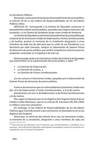 130 
los Servidores Públicos. 
Ahora bien, como parte de las pautas del procedimiento de juicio político, el artículo 10 de la Ley Federal de Responsabilidades de los Servidores Públicos indica: 
ARTÍCULO 10.- Corresponde a la Cámara de Diputados sustanciar el procedimiento relativo al juicio político, actuando como órgano instructor y de acusación, y a la Cámara de Senadores fungir como Jurado de Sentencia. 
La Cámara de Diputados sustanciará el procedimiento de juicio político por conducto de las Comisiones Unidas de Gobernación y Puntos Constitucionales y de Justicia, quienes al momento de su instalación designarán a cinco miembros de cada una de ellas para que en unión de sus Presidentes y un Secretario por cada Comisión, integren la Subcomisión de Examen Previo de denuncias de juicios políticos que tendrá competencia exclusiva para los propósitos contenidos en el Capítulo II de esta Ley. 
Dicho precepto alude a las Comisiones Unidas de la Cámara de Diputados que intervendrán en la substanciación del juicio político, a saber: 142 
La Comisión de Gobernación, • 
La Comisión de Justicia, y• 
La Comisión de Puntos Constitucionales.• 
Las tres actúan en Comisiones Unidas, apoyadas por la Subcomisión de Examen Previo de denuncias de juicios políticos. 
A esto es de mencionar que con anterioridad esas Comisiones Unidas eran dos: 1) la de Gobernación y Puntos Constitucionales, y 2) la de Justicia. 
Actualmente, son tres: la de Gobernación, la de Puntos Constitucionales y la de Justicia. 
Ello, según lo dispuesto por la Ley Orgánica del Congreso General de los Estados Unidos Mexicanos, que en su artículo 39, fracciones XIX, XXI y XXIX, se refiere a esas tres comisiones. 
Sin embargo, la Ley Federal de Responsabilidades de los Servidores Públicos sigue haciendo alusión a dos comisiones, en discordancia con la Ley Orgánica del Congreso. 
Ahora bien, en términos del artículo 10 en cita, las Comisiones Unidas, al momento de su instalación, designarán a cinco miembros de cada una 
142Cabe destacar que adicional a esas Comisiones, que son permanentes, se nombrará, en su momento, una Comisión de Diputados especialmente encargada de sostener la acusación correspondiente ante la Cámara de Senadores.  