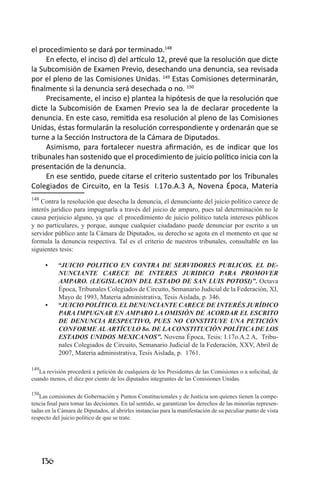 136 
el procedimiento se dará por terminado.148 
En efecto, el inciso d) del artículo 12, prevé que la resolución que dicte la Subcomisión de Examen Previo, desechando una denuncia, sea revisada por el pleno de las Comisiones Unidas. 149 Estas Comisiones determinarán, finalmente si la denuncia será desechada o no. 150 
Precisamente, el inciso e) plantea la hipótesis de que la resolución que dicte la Subcomisión de Examen Previo sea la de declarar procedente la denuncia. En este caso, remitida esa resolución al pleno de las Comisiones Unidas, éstas formularán la resolución correspondiente y ordenarán que se turne a la Sección Instructora de la Cámara de Diputados. 
Asimismo, para fortalecer nuestra afirmación, es de indicar que los tribunales han sostenido que el procedimiento de juicio político inicia con la presentación de la denuncia. 
En ese sentido, puede citarse el criterio sustentado por los Tribunales Colegiados de Circuito, en la Tesis I.17o.A.3 A, Novena Época, Materia 
148. Contra la resolución que desecha la denuncia, el denunciante del juicio político carece de interés jurídico para impugnarla a través del juicio de amparo, pues tal determinación no le causa perjuicio alguno, ya que el procedimiento de juicio político tutela intereses públicos y no particulares, y porque, aunque cualquier ciudadano puede denunciar por escrito a un servidor público ante la Cámara de Diputados, su derecho se agota en el momento en que se formula la denuncia respectiva. Tal es el criterio de nuestros tribunales, consultable en las siguientes tesis: 
“JUICIO POLITICO EN CONTRA DE SERVIDORES PUBLICOS. EL DE• NUNCIANTE CARECE DE INTERES JURIDICO PARA PROMOVER AMPARO. (LEGISLACION DEL ESTADO DE SAN LUIS POTOSI)”. Octava Época, Tribunales Colegiados de Circuito, Semanario Judicial de la Federación, XI, Mayo de 1993, Materia administrativa, Tesis Aislada, p. 346. 
“JUICIO POLÍTICO. EL DENUNCIANTE CARECE DE INTERÉS JURÍDICO • PARA IMPUGNAR EN AMPARO LA OMISIÓN DE ACORDAR EL ESCRITO DE DENUNCIA RESPECTIVO, PUES NO CONSTITUYE UNA PETICIÓN CONFORME AL ARTÍCULO 8o. DE LA CONSTITUCIÓN POLÍTICA DE LOS ESTADOS UNIDOS MEXICANOS”. Novena Época, Tesis: I.17o.A.2 A, Tribunales Colegiados de Circuito, Semanario Judicial de la Federación, XXV, Abril de 2007, Materia administrativa, Tesis Aislada, p. 1761. 
149La revisión procederá a petición de cualquiera de los Presidentes de las Comisiones o a solicitud, de cuando menos, el diez por ciento de los diputados integrantes de las Comisiones Unidas. 
150Las comisiones de Gobernación y Puntos Constitucionales y de Justicia son quienes tienen la competencia final para tomar las decisiones. En tal sentido, se garantizan los derechos de las minorías representadas en la Cámara de Diputados, al abrirles instancias para la manifestación de su peculiar punto de vista respecto del juicio político de que se trate.  