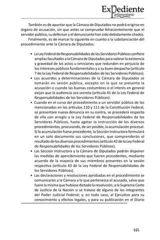143 
También es de apuntar que la Cámara de Diputados no podrá erigirse en órgano de acusación, sin que antes se compruebe fehacientemente que el servidor público, su defensor y el denunciante han sido debidamente citados. 
Finalmente, es de marcar lo siguiente en cuanto a la substanciación del procedimiento ante la Cámara de Diputados: 
La Ley Federal de Responsabilidades de los Servidores Públicos confiere • amplias facultades a la Cámara de Diputados para valorar la existencia y gravedad de los actos u omisiones que redunden en perjuicio de los intereses públicos fundamentales y a su buen despacho (artículo 7 de la Ley Federal de Responsabilidades de los Servidores Públicos). 
Los acuerdos y determinaciones de la Cámara de Diputados se • tomarán en sesión pública, excepto en la que se presenta la acusación o cuando las buenas costumbres o el interés en general exijan que la audiencia sea secreta (artículo 41 de la Ley Federal de Responsabilidades de los Servidores Públicos). 
Cuando en el curso del procedimiento a un servidor público de los • mencionados en los artículos 110 y 111 de la Constitución Federal, se presentare nueva denuncia en su contra, se procederá respecto de ella con arreglo a la Ley Federal de Responsabilidades de los Servidores Públicos, hasta agotar la instrucción de los diversos procedimientos, procurando, de ser posible, la acumulación procesal. Si la acumulación fuese procedente, la Sección Instructora formulará en un solo documento sus conclusiones, que comprenderán el resultado de los diversos procedimientos (artículo 42 de la Ley Federal de Responsabilidades de los Servidores Públicos). 
Las Sección Instructora y la Cámara de Diputados podrán disponer • las medidas de apercibimiento que fueren procedentes, mediante acuerdo de la mayoría de sus miembros presentes en la sesión respectiva (artículo 43 de la Ley Federal de Responsabilidades de los Servidores Públicos). 
Las declaraciones y resoluciones aprobadas en el procedimiento se • comunicarán a la Cámara a la que pertenezca el acusado, salvo que fuere la misma que hubiese dictado la resolución; a la Suprema Corte de Justicia de la Nación si se tratase de alguno de los integrantes del Poder Judicial Federal; y, en todo caso, al Ejecutivo para su conocimiento y efectos legales, y para su publicación en el Diario  