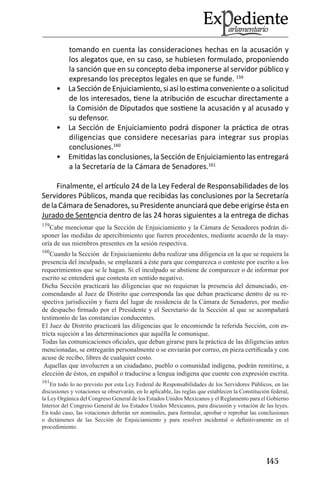 145 
tomando en cuenta las consideraciones hechas en la acusación y los alegatos que, en su caso, se hubiesen formulado, proponiendo la sanción que en su concepto deba imponerse al servidor público y expresando los preceptos legales en que se funde. 159 
La Sección de Enjuiciamiento, si así lo estima conveniente o a solicitud • de los interesados, tiene la atribución de escuchar directamente a la Comisión de Diputados que sostiene la acusación y al acusado y su defensor. 
La Sección de Enjuiciamiento podrá disponer la práctica de otras • diligencias que considere necesarias para integrar sus propias conclusiones.160 
Emitidas las conclusiones, la Sección de Enjuiciamiento las entregará • a la Secretaría de la Cámara de Senadores.161 
Finalmente, el artículo 24 de la Ley Federal de Responsabilidades de los Servidores Públicos, manda que recibidas las conclusiones por la Secretaría de la Cámara de Senadores, su Presidente anunciará que debe erigirse ésta en Jurado de Sentencia dentro de las 24 horas siguientes a la entrega de dichas 
159Cabe mencionar que la Sección de Enjuiciamiento y la Cámara de Senadores podrán disponer las medidas de apercibimiento que fueren procedentes, mediante acuerdo de la mayoría de sus miembros presentes en la sesión respectiva. 
160Cuando la Sección de Enjuiciamiento deba realizar una diligencia en la que se requiera la presencia del inculpado, se emplazará a éste para que comparezca o conteste por escrito a los requerimientos que se le hagan. Si el inculpado se abstiene de comparecer o de informar por escrito se entenderá que contesta en sentido negativo. 
Dicha Sección practicará las diligencias que no requieran la presencia del denunciado, encomendando al Juez de Distrito que corresponda las que deban practicarse dentro de su respectiva jurisdicción y fuera del lugar de residencia de la Cámara de Senadores, por medio de despacho firmado por el Presidente y el Secretario de la Sección al que se acompañará testimonio de las constancias conducentes. 
El Juez de Distrito practicará las diligencias que le encomiende la referida Sección, con estricta sujeción a las determinaciones que aquélla le comunique. 
Todas las comunicaciones oficiales, que deban girarse para la práctica de las diligencias antes mencionadas, se entregarán personalmente o se enviarán por correo, en pieza certificada y con acuse de recibo, libres de cualquier costo. 
Aquellas que involucren a un ciudadano, pueblo o comunidad indígena, podrán remitirse, a elección de éstos, en español o traducirse a lengua indígena que cuente con expresión escrita. 
161En todo lo no previsto por esta Ley Federal de Responsabilidades de los Servidores Públicos, en las discusiones y votaciones se observarán, en lo aplicable, las reglas que establecen la Constitución federal, la Ley Orgánica del Congreso General de los Estados Unidos Mexicanos y el Reglamento para el Gobierno Interior del Congreso General de los Estados Unidos Mexicanos, para discusión y votación de las leyes. 
En todo caso, las votaciones deberán ser nominales, para formular, aprobar o reprobar las conclusiones o dictámenes de las Sección de Enjuiciamiento y para resolver incidental o definitivamente en el procedimiento.  