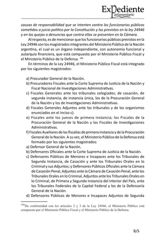 163 
causas de responsabilidad que se intenten contra los funcionarios públicos sometidos a juicio político por la Constitución y los previstos en la ley 24946 y en las quejas o denuncias que contra ellos se presenten en la Cámara. 
Al respecto, es de mencionar que los funcionarios públicos previstos en la Ley 24946 son los magistrados integrantes del Ministerio Público de la Nación argentina, el cual es un órgano independiente, con autonomía funcional y autarquía financiera, que está compuesto por el Ministerio Público Fiscal y el Ministerio Público de la Defensa. 186 
En términos de la Ley 24946, el Ministerio Público Fiscal está integrado por los siguientes magistrados: 
a) Procurador General de la Nación. 
b) Procuradores Fiscales ante la Corte Suprema de Justicia de la Nación y Fiscal Nacional de Investigaciones Administrativas. 
c) Fiscales Generales ante los tribunales colegiados, de casación, de segunda instancia, de instancia única, los de la Procuración General de la Nación y los de Investigaciones Administrativas. 
d) Fiscales Generales Adjuntos ante los tribunales y de los organismos enunciados en el inciso c). 
e) Fiscales ante los jueces de primera instancia; los Fiscales de la Procuración General de la Nación y los Fiscales de Investigaciones Administrativas. 
f) Fiscales Auxiliares de las fiscalías de primera instancia y de la Procuración General de la Nación. A su vez, el Ministerio Público de la Defensa está formado por los siguientes magistrados: 
a) Defensor General de la Nación. 
b) Defensores Oficiales ante la Corte Suprema de Justicia de la Nación. 
c) Defensores Públicos de Menores e Incapaces ante los Tribunales de Segunda Instancia, de Casación y ante los Tribunales Orales en lo Criminal y sus Adjuntos; y Defensores Públicos Oficiales ante la Cámara de Casación Penal, Adjuntos ante la Cámara de Casación Penal, ante los Tribunales Orales en lo Criminal, Adjuntos ante los Tribunales Orales en lo Criminal, de Primera y Segunda Instancia del Interior del País, ante los Tribunales Federales de la Capital Federal y los de la Defensoría General de la Nación. 
d) Defensores Públicos de Menores e Incapaces Adjuntos de Segunda 
186De conformidad con los artículos 2 y 3 de la Ley 24946, el Ministerio Público está compuesto por el Ministerio Público Fiscal y el Ministerio Público de la Defensa.  