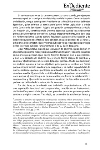 19 
En varios supuestos se da una concurrencia, como sucede, por ejemplo, en nuestro país en la designación de Ministros de la Suprema Corte de Justicia de la Nación, en que participan el Presidente de la República -titular del Poder Ejecutivo-, quien somete las ternas para que el Poder Legislativo- a través de la Cámara de Senadores- haga la designación correspondiente (artículo 76, fracción VIII, constitucional). O como acontece cuando las atribuciones propias de un Poder las ejerce otro, aunque excepcionalmente, cual es el caso del Poder Legislativo cuando ejercita facultades judiciales de acusación y de erigirse en Jurado de sentencia para conocer, en juicio político, de las faltas u omisiones que cometan los servidores públicos y que redunden en perjuicio de los intereses públicos fundamentales o de su buen despacho. 
Elizur Arteaga Nava explica que la división de poderes es algo común en el constitucionalismo moderno; que nuestra Constitución Federal la establece como principio general, igual que lo hicieron todas las que la precedieron, y que la separación de poderes no es sino la forma clásica de distribuir y controlar efectivamente el ejercicio del poder político. Añade que la división de poderes apunta a cuatro objetivos principales: a) atribuir en forma preferente una función a cada uno de los poderes, sin excluir la posibilidad de que los restantes poderes participen de ella o les sea atribuida cierta forma de actuar en ella; b) permitir la posibilidad de que los poderes se neutralicen unos a otros; c) permitir que se dé entre ellos una forma de colaboración o cooperación; y d) establecer mecanismos en virtud de los cuales uno de los poderes se defienda de la actuación de los otros. 9 
Por otro lado, es de advertir que la división de potestades no sólo es una separación funcional de competencias, también es un instrumento de limitación y control del poder que garantiza que unos poderes puedan controlar y vigilar a otros; 10 es decir, es un medio de establecer frenos y 
9Conforme al principio de supremacía constitucional cuando se está en presencia de facultades u obligaciones de cada uno de los poderes que se relacionan con otro poder, las mismas deben estar expresamente señaladas en la propia Constitución. Vid., Arteaga Nava, Elizur, Derecho Constitucional, México, Oxford University Press, Colección de Textos Jurídicos Universitarios, 2002, pp. 31-33. 
10La palabra control tiene un sentido amplio, cuyo significado lingüístico abarca las acciones de revisar, fiscalizar, comprobar, verificar, inspeccionar y vigilar, aunque también se emplea para designar actividades como las de registrar, intervenir, someter, dominar, mandar, gobernar, dirigir, preponderar y frenar. Esta pluralidad de significados, en el Estado constitucional, está orientada esencialmente a fiscalizar la actividad del poder para evitar abusos. Vid., Aragón, Manuel, Constitución, democracia y control, México, Universidad Nacional Autónoma de México, Instituto de Investigaciones Jurídicas, 2002, pp. 120 -122. 
En el idioma inglés el significado de control es el de supremacía o dominio. En el francés y en italiano se refiere a la confrontación o comprobación. Etimológicamente, la palabra control  