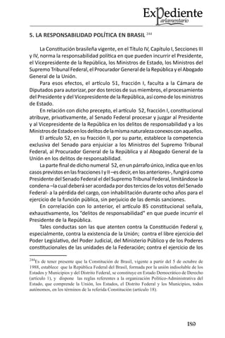 189 
5. LA RESPONSABILIDAD POLÍTICA EN BRASIL 244 
La Constitución brasileña vigente, en el Título IV, Capítulo I, Secciones III y IV, norma la responsabilidad política en que pueden incurrir el Presidente, el Vicepresidente de la República, los Ministros de Estado, los Ministros del Supremo Tribunal Federal, el Procurador General de la República y el Abogado General de la Unión. 
Para esos efectos, el artículo 51, fracción I, faculta a la Cámara de Diputados para autorizar, por dos tercios de sus miembros, el procesamiento del Presidente y del Vicepresidente de la República, así como de los ministros de Estado. 
En relación con dicho precepto, el artículo 52, fracción I, constitucional atribuye, privativamente, al Senado Federal procesar y juzgar al Presidente y al Vicepresidente de la República en los delitos de responsabilidad y a los Ministros de Estado en los delitos de la misma naturaleza conexos con aquellos. 
El artículo 52, en su fracción II, por su parte, establece la competencia exclusiva del Senado para enjuiciar a los Ministros del Supremo Tribunal Federal, al Procurador General de la República y al Abogado General de la Unión en los delitos de responsabilidad. 
La parte final de dicho numeral 52, en un párrafo único, indica que en los casos previstos en las fracciones I y II –es decir, en los anteriores-, fungirá como Presidente del Senado Federal el del Supremo Tribunal Federal, limitándose la condena –la cual deberá ser acordada por dos tercios de los votos del Senado Federal- a la pérdida del cargo, con inhabilitación durante ocho años para el ejercicio de la función pública, sin perjuicio de las demás sanciones. 
En correlación con lo anterior, el artículo 85 constitucional señala, exhaustivamente, los “delitos de responsabilidad” en que puede incurrir el Presidente de la República. 
Tales conductas son las que atenten contra la Constitución Federal y, especialmente, contra la existencia de la Unión; contra el libre ejercicio del Poder Legislativo, del Poder Judicial, del Ministerio Público y de los Poderes constitucionales de las unidades de la Federación; contra el ejercicio de los 
244Es de tener presente que la Constitución de Brasil, vigente a partir del 5 de octubre de 1988, establece que la República Federal del Brasil, formada por la unión indisoluble de los Estados y Municipios y del Distrito Federal, se constituye en Estado Democrático de Derecho (artículo 1), y dispone las reglas referentes a la organización Político-Administrativa del Estado, que comprende la Unión, los Estados, el Distrito Federal y los Municipios, todos autónomos, en los términos de la referida Constitución (artículo 18).  