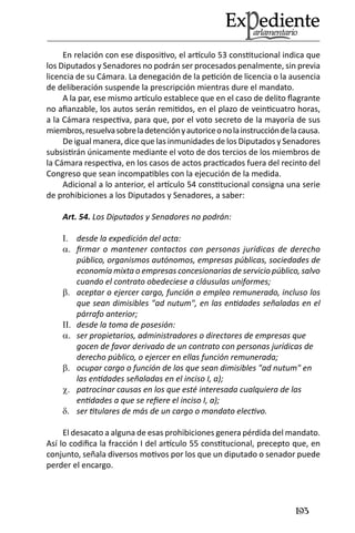 193 
En relación con ese dispositivo, el artículo 53 constitucional indica que los Diputados y Senadores no podrán ser procesados penalmente, sin previa licencia de su Cámara. La denegación de la petición de licencia o la ausencia de deliberación suspende la prescripción mientras dure el mandato. 
A la par, ese mismo artículo establece que en el caso de delito flagrante no afianzable, los autos serán remitidos, en el plazo de veinticuatro horas, a la Cámara respectiva, para que, por el voto secreto de la mayoría de sus miembros, resuelva sobre la detención y autorice o no la instrucción de la causa. 
De igual manera, dice que las inmunidades de los Diputados y Senadores subsistirán únicamente mediante el voto de dos tercios de los miembros de la Cámara respectiva, en los casos de actos practicados fuera del recinto del Congreso que sean incompatibles con la ejecución de la medida. 
Adicional a lo anterior, el artículo 54 constitucional consigna una serie de prohibiciones a los Diputados y Senadores, a saber: 
Art. 54. Los Diputados y Senadores no podrán: 
desde la expedición del acta: I. 
firmar o mantener contactos con personas jurídicas de derecho a. público, organismos autónomos, empresas públicas, sociedades de economía mixta o empresas concesionarias de servicio público, salvo cuando el contrato obedeciese a cláusulas uniformes; 
aceptar o ejercer cargo, función o empleo remunerado, incluso los b. que sean dimisibles "ad nutum", en las entidades señaladas en el párrafo anterior; 
desde la toma de posesión: II. 
ser propietarios, administradores o directores de empresas que a. gocen de favor derivado de un contrato con personas jurídicas de derecho público, o ejercer en ellas función remunerada; 
ocupar cargo o función de los que sean dimisibles "ad nutum" en b. las entidades señaladas en el inciso I, a); 
patrocinar causas en los que esté interesada cualquiera de las c. entidades a que se refiere el inciso I, a); 
ser titulares de más de un cargo o mandato electivo. d. 
El desacato a alguna de esas prohibiciones genera pérdida del mandato. Así lo codifica la fracción I del artículo 55 constitucional, precepto que, en conjunto, señala diversos motivos por los que un diputado o senador puede perder el encargo.  