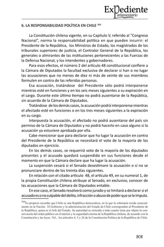 201 
6. LA RESPONSABILIDAD POLÍTICA EN CHILE 264 
La Constitución chilena vigente, en su Capítulo V, referido al “Congreso Nacional”, norma la responsabilidad política en que pueden incurrir: el Presidente de la República, los Ministros de Estado, los magistrados de los tribunales superiores de justicia, el Contralor General de la República, los generales o almirantes de las instituciones pertenecientes a las Fuerzas de la Defensa Nacional, y los intendentes y gobernadores. 
Para esos efectos, el número 2 del artículo 48 constitucional confiere a la Cámara de Diputados la facultad exclusiva de declarar si han o no lugar las acusaciones que no menos de diez ni más de veinte de sus miembros formulen en contra de las referidas personas. 
Esa acusación, tratándose del Presidente sólo podrá interponerse mientras esté en funciones y en los seis meses siguientes a su expiración en el cargo. Durante este último tiempo no podrá ausentarse de la República, sin acuerdo de la Cámara de Diputados. 
Tratándose de los demás casos, la acusación podrá interponerse mientras el afectado esté en funciones o en los tres meses siguientes a la expiración en su cargo. 
Interpuesta la acusación, el afectado no podrá ausentarse del país sin permiso de la Cámara de Diputados y no podrá hacerlo en caso alguno si la acusación ya estuviere aprobada por ella. 
Cabe mencionar que para declarar que ha lugar la acusación en contra del Presidente de la República se necesitará el voto de la mayoría de los diputados en ejercicio. 
En los demás casos, se requerirá voto de la mayoría de los diputados presentes y el acusado quedará suspendido en sus funciones desde el momento en que la Cámara declare que ha lugar la acusación. 
La suspensión cesará si el Senado desestimare la acusación o si no se pronunciare dentro de los treinta días siguientes. 
En relación con el citado artículo 48, el artículo 49, en su numeral 1, de la propia Constitución chilena atribuye al Senado, en exclusivo, conocer de las acusaciones que la Cámara de Diputados entable. 
En ese caso, el Senado resolverá como jurado y se limitará a declarar si el acusado es o no culpable del delito, infracción o abuso de poder que se le imputa. 
264Es propicio recordar que Chile es una República democrática, en la que la soberanía reside esencialmente en la Nación. El Gobierno y la administración del Estado de Chile corresponden al Presidente de la República, quien es el Jefe del Estado. Su autoridad se extiende a todo cuanto tiene por objeto la conservación del orden público en el interior y la seguridad externa de la República chilena, de acuerdo con la Constitución y las leyes. Vid., los artículos 4, 5 y 24 de la Constitución Política de la República de Chile.  