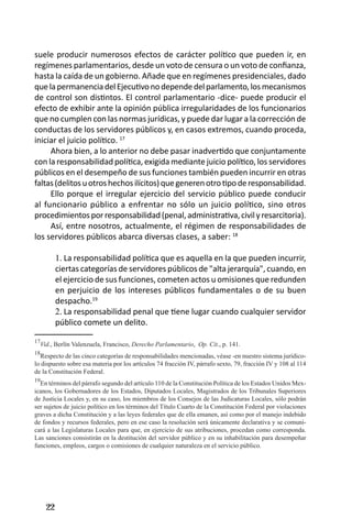 22 
suele producir numerosos efectos de carácter político que pueden ir, en regímenes parlamentarios, desde un voto de censura o un voto de confianza, hasta la caída de un gobierno. Añade que en regímenes presidenciales, dado que la permanencia del Ejecutivo no depende del parlamento, los mecanismos de control son distintos. El control parlamentario -dice- puede producir el efecto de exhibir ante la opinión pública irregularidades de los funcionarios que no cumplen con las normas jurídicas, y puede dar lugar a la corrección de conductas de los servidores públicos y, en casos extremos, cuando proceda, iniciar el juicio político. 17 
Ahora bien, a lo anterior no debe pasar inadvertido que conjuntamente con la responsabilidad política, exigida mediante juicio político, los servidores públicos en el desempeño de sus funciones también pueden incurrir en otras faltas (delitos u otros hechos ilícitos) que generen otro tipo de responsabilidad. 
Ello porque el irregular ejercicio del servicio público puede conducir al funcionario público a enfrentar no sólo un juicio político, sino otros procedimientos por responsabilidad (penal, administrativa, civil y resarcitoria). 
Así, entre nosotros, actualmente, el régimen de responsabilidades de los servidores públicos abarca diversas clases, a saber: 18 
La responsabilidad política que es aquella en la que pueden incurrir, 1. ciertas categorías de servidores públicos de "alta jerarquía", cuando, en el ejercicio de sus funciones, cometen actos u omisiones que redunden en perjuicio de los intereses públicos fundamentales o de su buen despacho.19 
La responsabilidad penal que tiene lugar cuando cualquier servidor 2. público comete un delito. 
17Vid., Berlín Valenzuela, Francisco, Derecho Parlamentario, Op. Cit., p. 141. 
18Respecto de las cinco categorías de responsabilidades mencionadas, véase -en nuestro sistema jurídico- lo dispuesto sobre esa materia por los artículos 74 fracción IV, párrafo sexto, 79, fracción IV y 108 al 114 de la Constitución Federal. 
19En términos del párrafo segundo del artículo 110 de la Constitución Política de los Estados Unidos Mexicanos, los Gobernadores de los Estados, Diputados Locales, Magistrados de los Tribunales Superiores de Justicia Locales y, en su caso, los miembros de los Consejos de las Judicaturas Locales, sólo podrán ser sujetos de juicio político en los términos del Título Cuarto de la Constitución Federal por violaciones graves a dicha Constitución y a las leyes federales que de ella emanen, así como por el manejo indebido de fondos y recursos federales, pero en ese caso la resolución será únicamente declarativa y se comunicará a las Legislaturas Locales para que, en ejercicio de sus atribuciones, procedan como corresponda. 
Las sanciones consistirán en la destitución del servidor público y en su inhabilitación para desempeñar funciones, empleos, cargos o comisiones de cualquier naturaleza en el servicio público.  