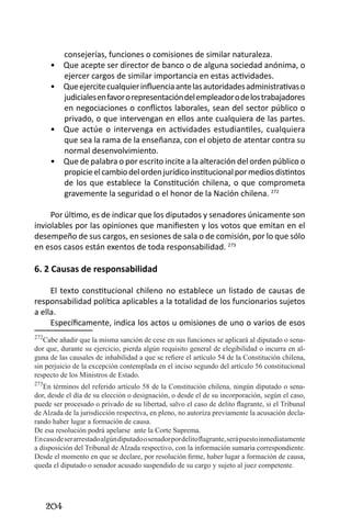 204 
consejerías, funciones o comisiones de similar naturaleza. 
Que acepte ser director de banco o de alguna sociedad anónima, o • ejercer cargos de similar importancia en estas actividades. 
Que ejercite cualquier influencia ante las autoridades administrativas o • judiciales en favor o representación del empleador o de los trabajadores en negociaciones o conflictos laborales, sean del sector público o privado, o que intervengan en ellos ante cualquiera de las partes. 
Que actúe o intervenga en actividades estudiantiles, cualquiera • que sea la rama de la enseñanza, con el objeto de atentar contra su normal desenvolvimiento. 
Que de palabra o por escrito incite a la alteración del orden público o • propicie el cambio del orden jurídico institucional por medios distintos de los que establece la Constitución chilena, o que comprometa gravemente la seguridad o el honor de la Nación chilena. 272 
Por último, es de indicar que los diputados y senadores únicamente son inviolables por las opiniones que manifiesten y los votos que emitan en el desempeño de sus cargos, en sesiones de sala o de comisión, por lo que sólo en esos casos están exentos de toda responsabilidad. 273 
6. 2 Causas de responsabilidad 
El texto constitucional chileno no establece un listado de causas de responsabilidad política aplicables a la totalidad de los funcionarios sujetos a ella. 
Específicamente, indica los actos u omisiones de uno o varios de esos 
272Cabe añadir que la misma sanción de cese en sus funciones se aplicará al diputado o senador que, durante su ejercicio, pierda algún requisito general de elegibilidad o incurra en alguna de las causales de inhabilidad a que se refiere el artículo 54 de la Constitución chilena, sin perjuicio de la excepción contemplada en el inciso segundo del artículo 56 constitucional respecto de los Ministros de Estado. 
273En términos del referido artículo 58 de la Constitución chilena, ningún diputado o senador, desde el día de su elección o designación, o desde el de su incorporación, según el caso, puede ser procesado o privado de su libertad, salvo el caso de delito flagrante, si el Tribunal de Alzada de la jurisdicción respectiva, en pleno, no autoriza previamente la acusación declarando haber lugar a formación de causa. 
De esa resolución podrá apelarse ante la Corte Suprema. 
En caso de ser arrestado algún diputado o senador por delito flagrante, será puesto inmediatamente a disposición del Tribunal de Alzada respectivo, con la información sumaria correspondiente. 
Desde el momento en que se declare, por resolución firme, haber lugar a formación de causa, queda el diputado o senador acusado suspendido de su cargo y sujeto al juez competente.  