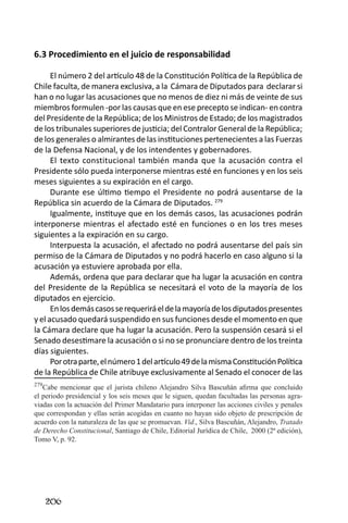 206 
6.3 Procedimiento en el juicio de responsabilidad 
El número 2 del artículo 48 de la Constitución Política de la República de Chile faculta, de manera exclusiva, a la Cámara de Diputados para declarar si han o no lugar las acusaciones que no menos de diez ni más de veinte de sus miembros formulen -por las causas que en ese precepto se indican- en contra del Presidente de la República; de los Ministros de Estado; de los magistrados de los tribunales superiores de justicia; del Contralor General de la República; de los generales o almirantes de las instituciones pertenecientes a las Fuerzas de la Defensa Nacional, y de los intendentes y gobernadores. 
El texto constitucional también manda que la acusación contra el Presidente sólo pueda interponerse mientras esté en funciones y en los seis meses siguientes a su expiración en el cargo. 
Durante ese último tiempo el Presidente no podrá ausentarse de la República sin acuerdo de la Cámara de Diputados. 279 
Igualmente, instituye que en los demás casos, las acusaciones podrán interponerse mientras el afectado esté en funciones o en los tres meses siguientes a la expiración en su cargo. 
Interpuesta la acusación, el afectado no podrá ausentarse del país sin permiso de la Cámara de Diputados y no podrá hacerlo en caso alguno si la acusación ya estuviere aprobada por ella. 
Además, ordena que para declarar que ha lugar la acusación en contra del Presidente de la República se necesitará el voto de la mayoría de los diputados en ejercicio. 
En los demás casos se requerirá el de la mayoría de los diputados presentes y el acusado quedará suspendido en sus funciones desde el momento en que la Cámara declare que ha lugar la acusación. Pero la suspensión cesará si el Senado desestimare la acusación o si no se pronunciare dentro de los treinta días siguientes. 
Por otra parte, el número 1 del artículo 49 de la misma Constitución Política de la República de Chile atribuye exclusivamente al Senado el conocer de las 
279Cabe mencionar que el jurista chileno Alejandro Silva Bascuñán afirma que concluido el periodo presidencial y los seis meses que le siguen, quedan facultadas las personas agraviadas con la actuación del Primer Mandatario para interponer las acciones civiles y penales que correspondan y ellas serán acogidas en cuanto no hayan sido objeto de prescripción de acuerdo con la naturaleza de las que se promuevan. Vid., Silva Bascuñán, Alejandro, Tratado de Derecho Constitucional, Santiago de Chile, Editorial Jurídica de Chile, 2000 (2ª edición), Tomo V, p. 92.  