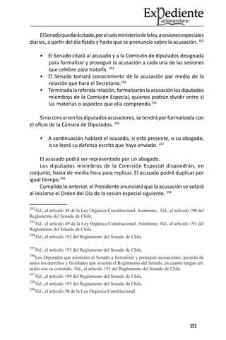 211 
El Senado quedará citado, por el solo ministerio de la ley, a sesiones especiales diarias, a partir del día fijado y hasta que se pronuncie sobre la acusación. 292 
El Senado citará al acusado y a la Comisión de diputados designada • para formalizar y proseguir la acusación a cada una de las sesiones que celebre para tratarla. 293 
El Senado tomará conocimiento de la acusación por medio de la • relación que hará el Secretario.294 
Terminada la referida relación, formalizarán la acusación los diputados • miembros de la Comisión Especial, quienes podrán dividir entre sí las materias o aspectos que ella comprenda.295 
Si no concurren los diputados acusadores, se tendrá por formalizada con el oficio de la Cámara de Diputados. 296 
A continuación hablará el acusado, si está presente, o su abogado, • o se leerá su defensa escrita que haya enviado. 297 
El acusado podrá ser representado por un abogado. 
Los diputados miembros de la Comisión Especial dispondrán, en conjunto, hasta de media hora para replicar. El acusado podrá duplicar por igual tiempo.298 
Cumplido lo anterior, el Presidente anunciará que la acusación se votará al iniciarse el Orden del Día de la sesión especial siguiente. 299 
292Vid., el artículo 48 de la Ley Orgánica Constitucional. Asimismo, Vid., el artículo 190 del Reglamento del Senado de Chile. 
293Vid., el artículo 49 de la Ley Orgánica Constitucional. Asimismo, Vid., el artículo 191 del Reglamento del Senado de Chile. 
294Vid., el artículo 192 del Reglamento del Senado de Chile. 
295Vid., el artículo 193 del Reglamento del Senado de Chile. 
296Los Diputados que asistieren al Senado a formalizar y proseguir acusaciones, gozarán de todos los derechos y facultades que acuerda el Reglamento del Senado, en cuanto tengan relación con su cometido. Vid., el artículo 191 del Reglamento del Senado de Chile. 
297Vid., el artículo 194 del Reglamento del Senado de Chile. 
298Vid., el artículo 195 del Reglamento del Senado de Chile. 
299Vid., el artículo 50 de la Ley Orgánica Constitucional.  