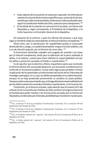 212 
Cada capítulo de la acusación se votará por separado. Se entiende por • capítulo el conjunto de los hechos específicos que, a juicio de la Cámara, constituyen cada uno de los delitos, infracciones o abusos de poder que, según la Constitución Política de Chile, autorizan para interponerla. 300 
El resultado de la votación se comunicará al acusado, a la Cámara de • Diputados y, según corresponda, al Presidente de la República, a la Corte Suprema o al Contralor General de la República. 
Sin perjuicio de lo anterior, y para los efectos del proceso a que haya lugar,se remitirán todos los antecedentes al tribunal ordinario competente. 301 
Ahora bien, por la declaración de culpabilidad queda el enjuiciado destituido de su cargo, y no podrá desempeñar ninguna función pública, sea o no de elección popular, por el término de cinco años. 302 
El funcionario declarado culpable será juzgado de acuerdo a las leyes por el tribunal competente, tanto para la aplicación de la pena señalada al delito, si lo hubiere, cuanto para hacer efectiva la responsabilidad civil por los daños y perjuicios causados al Estado o a particulares.303 
Es de apuntar que la doctrina chilena mayoritaria opina que concluido el término dentro del cual puede deducirse una acusación constitucional en contra de un funcionario público, no hay razón alguna para prohibir o limitar la aplicación de las potestades jurisdiccionales exclusivas de los Tribunales de investigar y perseguir, en su caso, los delitos perpetrados en su administración, aunque no se haya producido previamente su condena en juicio político. Tampoco existe razón para impedir que se le haga efectiva la responsabilidad civil por los daños y perjuicios causados al Estado o a particulares, si no ha prescrito. 
Finalmente, en el tema en estudio, cabe advertir que el número 16.º del artículo 32 de la Constitución Política de Chile confiere al Congreso Nacional la facultad para poder indultar a los funcionarios acusados por la Cámara de Diputados y condenados por el Senado, posibilidad que no existe en nuestro país. 
300Vid., el artículo 51 de la Ley Orgánica Constitucional. Asimismo, Vid., el artículo 196 del Reglamento del Senado de Chile. 
301Vid., el artículo 52 de la Ley Orgánica Constitucional. Asimismo, Vid., el artículo 197 del Reglamento del Senado de Chile. 
302Vid., el penúltimo párrafo del numeral 1 del artículo 49 de la Constitución Política de la República de Chile. 
303Vid., el último párrafo del numeral 1 del artículo 49 de la Constitución Política de la República de Chile.  
