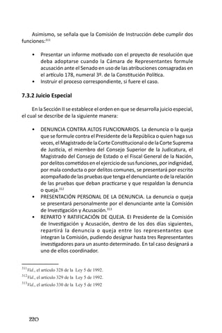 220 
Asimismo, se señala que la Comisión de Instrucción debe cumplir dos funciones:311 
Presentar un informe motivado con el proyecto de resolución que • deba adoptarse cuando la Cámara de Representantes formule acusación ante el Senado en uso de las atribuciones consagradas en el artículo 178, numeral 3º. de la Constitución Política. 
Instruir el proceso correspondiente, si fuere el caso.• 
7.3.2 Juicio Especial 
En la Sección II se establece el orden en que se desarrolla juicio especial, el cual se describe de la siguiente manera: 
DENUNCIA CONTRA ALTOS FUNCIONARIOS. La denuncia o la queja • que se formule contra el Presidente de la República o quien haga sus veces, el Magistrado de la Corte Constitucional o de la Corte Suprema de Justicia, el miembro del Consejo Superior de la Judicatura, el Magistrado del Consejo de Estado o el Fiscal General de la Nación, por delitos cometidos en el ejercicio de sus funciones, por indignidad, por mala conducta o por delitos comunes, se presentará por escrito acompañado de las pruebas que tenga el denunciante o de la relación de las pruebas que deban practicarse y que respaldan la denuncia o queja.312 
PRESENTACIÓN PERSONAL DE LA DENUNCIA. La denuncia o queja • se presentará personalmente por el denunciante ante la Comisión de Investigación y Acusación.313 
REPARTO Y RATIFICACIÓN DE QUEJA. EI Presidente de la Comisión • de Investigación y Acusación, dentro de los dos días siguientes, repartirá la denuncia o queja entre los representantes que integran la Comisión, pudiendo designar hasta tres Representantes investigadores para un asunto determinado. En tal caso designará a uno de ellos coordinador. 
311Vid., el artículo 328 de la Ley 5 de 1992. 
312Vid., el artículo 329 de la Ley 5 de 1992. 
313Vid., el artículo 330 de la Ley 5 de 1992  