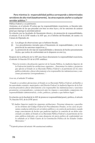 24 
Pero mientras la responsabilidad política corresponde a determinados servidores de alto nivel (taxativamente), las otras especies atañen a cualquier servidor público.21Pública Federal y a su patrimonio. 
Asimismo, en el artículo 49 aclara que las responsabilidades resarcitorias, se fincarán independientemente de las que procedan con base en otras leyes y de las sanciones de carácter penal que imponga la autoridad judicial. 
En relación con las facultades de fincamiento directo y de promoción de responsabilidades, el artículo 32 de la LFSF manda a la ASF que, en el Informe del Resultado, dé cuenta a la Cámara de Diputados de: 
Los pliegos de observaciones que se hubieren fincado;a) 
Los procedimientos iniciados para el fincamiento de responsabilidades y de la imb) posición de las sanciones respectivas; y, 
La promoción de otro tipo de responsabilidades y denuncias de hechos presuntamente c) ilícitos, que realice de conformidad con lo dispuesto en esta Ley. 
Respecto de la atribución de la ASF para fincar directamente la responsabilidad resarcitoría, el artículo 16 fracción XV de la LFSF establece: 
“Para la revisión y fiscalización superior de la Cuenta Pública, la Auditoría Superior de la Federación tendrá las atribuciones siguientes:...Determinar los daños y perjuicios que afecten al Estado en su Hacienda Pública Federal o al patrimonio de los entes públicos federales y fincar directamente a los responsables las indemnizaciones y sanciones pecuniarias correspondientes;”. 
A su vez, el artículo 35 ordena: 
“Cuando se acrediten afectaciones al Estado en su Hacienda Pública Federal, atribuibles a las autoridades estatales, municipales o del Distrito Federal, la Auditoría Superior de la Federación procederá a fincar directamente a los responsables las indemnizaciones y sanciones pecuniarias correspondientes, y promoverá ante los órganos o autoridades competentes las responsabilidades administrativas, civiles, políticas y penales a que hubiere lugar.” 
En relación con la facultad de la ASF de promover responsabilidad penal y política, el artículo 74, fracción XVI, de la LFSF prevé: 
“El Auditor Superior tendrá las siguientes atribuciones: Presentar denuncias y querellas en los términos del Código Federal de Procedimientos Penales, en los casos de presuntas conductas delictivas de servidores públicos y en contra de particulares cuando tenga conocimiento de hechos que pudieran implicar la comisión de un delito relacionado con daños al Estado en su Hacienda Pública Federal o al patrimonio de los entes públicos federales, así como denuncias de juicio político de conformidad con lo señalado en el Título Cuarto de la Constitución Política de los Estados Unidos Mexicanos;” 
21El párrafo primero del artículo 108 constitucional establece:  