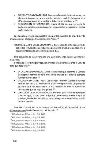 226 
CONDUCENCIA DE LA PRUEBA. Cuando la Comisión Instructora niegue • alguna de las pruebas que las partes soliciten, podrán éstas concurrir al Senado para que se resuelva si deben o no practicarse.333 
RECUSACIÓN DE SENADORES. Hasta el día en que se inicie la • audiencia pública podrán las partes proponer las recusaciones contra los Senadores. 
Los Senadores no son recusables sino por las causales de impedimento previstas en el Código de Procedimiento Penal.334 
•DECISIÓN SOBRE LAS RECUSACIONES. Corresponde al Senado decidir sobre las recusaciones propuestas para cuya prueba se concederá, a la parte interesada, el término de seis días. 
Si la actuación se instruyere por una Comisión, ante ésta se ventilará el incidente. 
Concluido el término previsto, la Comisión trasladará el asunto al Senado para que resuelva.335 
LA CÁMARA COMO FISCAL. En las actuaciones que adelante la Cámara • de Representantes contra altos funcionarios del Estado ejercerá funciones de Fiscal.336 
DECLARACIÓN DE TESTIGOS. Los testigos rendirán sus declaraciones • ante el Senado o su Presidente, si así lo dispusiere la Corporación cuando se haya reservado la instrucción, o ante la Comisión Instructora que se haya designado.337 
DIRECCIÓN DE LA ACTUACIÓN. Las órdenes para hacer comparecer • a los testigos, o para que se den los documentos o copias que se soliciten, las dará el Senado, cuando se haya reservado la instrucción de la actuación. 
Cuando la actuación se instruyere por Comisión, ella expedirá dichas órdenes por medio del Secretario del Senado.338 
333Vid., el artículo 350 de la Ley 5 de 1992. 
334Vid., el artículo 351 de la Ley 5 de 1992. 
335Vid., el artículo 352 de la Ley 5 de 1992. 
336Vid., el artículo 353 de la Ley 5 de 1992. 
337Vid., el artículo 354 de la Ley 5 de 1992. 
338Vid., el artículo 355 de la Ley 5 de 1992.  