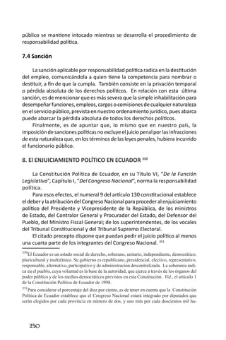 230 
público se mantiene intocado mientras se desarrolla el procedimiento de responsabilidad política. 
7.4 Sanción 
La sanción aplicable por responsabilidad política radica en la destitución del empleo, comunicándola a quien tiene la competencia para nombrar o destituir, a fin de que la cumpla. También consiste en la privación temporal o pérdida absoluta de los derechos políticos. En relación con esta última sanción, es de mencionar que es más severa que la simple inhabilitación para desempeñar funciones, empleos, cargos o comisiones de cualquier naturaleza en el servicio público, prevista en nuestro ordenamiento jurídico, pues abarca puede abarcar la pérdida absoluta de todos los derechos políticos. 
Finalmente, es de apuntar que, lo mismo que en nuestro país, la imposición de sanciones políticas no excluye el juicio penal por las infracciones de esta naturaleza que, en los términos de las leyes penales, hubiera incurrido el funcionario público. 
8. El ENJUICIAMIENTO POLÍTICO EN ECUADOR 350 
La Constitución Política de Ecuador, en su Título VI, “De la Función Legislativa”, Capítulo I, “Del Congreso Nacional”, norma la responsabilidad política. 
Para esos efectos, el numeral 9 del artículo 130 constitucional establece el deber y la atribución del Congreso Nacional para proceder al enjuiciamiento político del Presidente y Vicepresidente de la República, de los ministros de Estado, del Contralor General y Procurador del Estado, del Defensor del Pueblo, del Ministro Fiscal General; de los superintendentes, de los vocales del Tribunal Constitucional y del Tribunal Supremo Electoral. 
El citado precepto dispone que puedan pedir el juicio político al menos una cuarta parte de los integrantes del Congreso Nacional. 351 
350El Ecuador es un estado social de derecho, soberano, unitario, independiente, democrático, pluricultural y multiétnico. Su gobierno es republicano, presidencial, electivo, representativo, responsable, alternativo, participativo y de administración descentralizada. La soberanía radica en el pueblo, cuya voluntad es la base de la autoridad, que ejerce a través de los órganos del poder público y de los medios democráticos previstos en esta Constitución. Vid., el artículo 1 de la Constitución Política de Ecuador de 1998. 
351Para considerar el porcentaje del diez por ciento, es de tener en cuenta que la Constitución Política de Ecuador establece que el Congreso Nacional estará integrado por diputados que serán elegidos por cada provincia en número de dos, y uno más por cada doscientos mil ha  