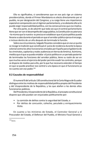 234 
Ello es significativo, si consideramos que en ese país rige un sistema presidencialista, donde el Primer Mandatario es electo directamente por el pueblo, no por designación del Congreso, y su cargo tiene una importancia especial en comparación con el régimen parlamentario, y no obstante ello se le puede exigir responsabilidad política, con las consecuencias que eso implica. 
Por otra parte, es de advertir que toda vez que el control parlamentario tiene que ver con el desempeño del cargo público, la Constitución ecuatoriana –lo mismo que la nuestra- es precisa en establecer que el juicio político pueda llevarse a cabo durante el periodo en que el servidor público ejerza el encargo, e incluso dentro de un año después de terminada la función. 
Sobre esa circunstancia, Salgado Pesantes considera que en ese un punto se recoge la tradición que constituyó el juicio de residencia durante la época colonial contra los altos funcionarios enviados por España para el gobierno de los virreinatos, capitanías y reales audiencias en tierras de América. Asimismo, medita que el que se pueda entablar el juicio político en un periodo posterior de terminadas las funciones del servidor público, tiene su razón de ser en que muchas veces el ejercicio del poder permite evadir los controles, porque se dispone de medios para ello, por lo que fue necesario extender el tiempo en que se pueda practicar ese control a una época en que el funcionario ya no cuenta con ese poder.356 
8.2 Causales de responsabilidad 
El numeral 9 del artículo 130 constitucional de la Carta Magna de Ecuador distingue entre los motivos de responsabilidad política propios del Presidente y del Vicepresidente de la República, y los que atañen a los demás altos funcionarios públicos. 
Del Presidente y Vicepresidente de la República, el precepto constitucional dispone que sólo puedan ser enjuiciados políticamente por: 
La comisión de delitos contra la seguridad del Estado, o • 
Por delitos de concusión, cohecho, peculado y enriquecimiento • ilícito. 
En cuanto a los ministros de Estado, el Contralor General y el Procurador del Estado, el Defensor del Pueblo, el Ministro Fiscal General y 
356Idem.  