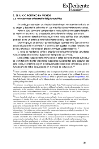 27 
2. EL JUICIO POLÍTICO EN MÉXICO 
2.1 Antecedentes y desarrollo del juicio político 
Sin duda, para conocer una institución de hoy es necesario estudiarla en su origen y desarrollo, así como en sus modificaciones y transformaciones. 
Por eso, para conocer y comprender el juicio político en nuestro derecho, es menester examinar su trayectoria, considerando su larga evolución. 
Y es que en el derecho mexicano, el tema juicio político a los servidores públicos tiene un extenso historial constitucional y legislativo. 
En principio, es de destacar que en las leyes vigentes en la Época Colonial existió el juicio de residencia,26 al que estaban sujetos los altos funcionarios de la Monarquía, incluidos los propios virreyes y gobernadores. 27 
El juicio de residencia tenía el propósito de determinar si los servidores habían obrado bien o mal durante el tiempo de su servicio. 
Se realizaba luego de la terminación del cargo del funcionario público, y se tramitaba mediante tribunales especiales establecidos para ejecutar ese solo juicio, otorgando acción a cualquier gobernado que considerara que el funcionario lo había perjudicado en ejercicio de la función. 28 
26Fausto Castañeda explica que la residencia tiene su origen en el derecho romano de donde pasó a las Siete Partidas y otros cuerpos legales españoles, que al extender su vigencia al Nuevo Mundo descubierto, terminarían arraigándose en lo que hoy es México, donde se aplicaron hasta llegada la Independencia. Vid., Castañeda, Fausto, Juicio político de los Servidores públicos, http://www.monografias.com/trabajos38/juicio- politico/juicio-politico.shtml. 
27En relación con el juicio de residencia, Vid., Barragán, José, “Antecedentes históricos del régimen mexicano de responsabilidades de los servidores públicos”, en la obra colectiva denominada: Las responsabilidades de los servidores públicos, Colección Políticas Manuel Porrúa, Instituto de Investigaciones Jurídicas, Serie G. Estudios Doctrinales, núm. 88, coordinadores maestro José de Jesús Orozco Henríquez y doctor José Luis Soberanes Fernández, México, 1984, pp. 29 a 55. 
28Fausto Castañeda señala que el juicio de residencia llegó a tierras americanas con los propios conquistadores. A México llegó con el propio Hernán Cortes, la primera autoridad que sufrió la residencia, como consecuencia de las muchas quejas que habían llegado a España de su conducta. 
Luis Ponce de León tuvo el encargo de tomar residencia a Cortés, trayendo consigo las memorias de las quejas y las instrucciones por donde había de tomar residencia. 
La residencia se mandó pregonar contra Cortés y contra los que habían tenido cargo de justicia y habían sido capitanes. Se trató de una residencia con todas las características que señala la pragmática de 9 de junio de 1500. Cortés fue sancionado con el destierro. 
Fausto Castañeda también hace ver que, con el tiempo, el juicio de residencia se aplicó absolutamente a todas las autoridades. Este hecho transformó el juicio de residencia en un auténtico medio de protección y amparo de los particulares frente a la actividad de las autoridades virreinales; a la vez que servía al Estado para fiscalizar ampliamente la gestión de sus funcionarios, sobre todo cuando se posibilitaba la residencia, no sólo al final del cargo, sino en cualquier momento 
Como lo primero de que se pedía cuenta a los residenciados era sobre cómo habían guardado las leyes, la residencia se conviertió en un mecanismo de control de la legalidad.  