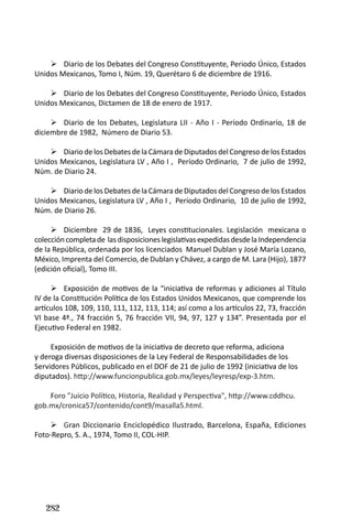 282 
Diario de los Debates del Congreso Constituyente, Periodo Único, Estados  Unidos Mexicanos, Tomo I, Núm. 19, Querétaro 6 de diciembre de 1916. 
Diario de los Debates del Congreso Constituyente, Periodo Único, Estados  Unidos Mexicanos, Dictamen de 18 de enero de 1917. 
Diario de los Debates, Legislatura LII - Año I - Período Ordinario, 18 de  diciembre de 1982, Número de Diario 53. 
Diario de los Debates de la Cámara de Diputados del Congreso de los Estados  Unidos Mexicanos, Legislatura LV , Año I , Período Ordinario, 7 de julio de 1992, Núm. de Diario 24. 
Diario de los Debates de la Cámara de Diputados del Congreso de los Estados  Unidos Mexicanos, Legislatura LV , Año I , Período Ordinario, 10 de julio de 1992, Núm. de Diario 26. 
Diciembre 29 de 1836, Leyes constitucionales. Legislación mexicana o  colección completa de las disposiciones legislativas expedidas desde la Independencia de la República, ordenada por los licenciados Manuel Dublan y José María Lozano, México, Imprenta del Comercio, de Dublan y Chávez, a cargo de M. Lara (Hijo), 1877 (edición oficial), Tomo III. 
Exposición de motivos de la “iniciativa de reformas y adiciones al Título  IV de la Constitución Política de los Estados Unidos Mexicanos, que comprende los artículos 108, 109, 110, 111, 112, 113, 114; así como a los artículos 22, 73, fracción VI base 4ª., 74 fracción 5, 76 fracción VII, 94, 97, 127 y 134”. Presentada por el Ejecutivo Federal en 1982. 
Exposición de motivos de la iniciativa de decreto que reforma, adiciona y deroga diversas disposiciones de la Ley Federal de Responsabilidades de los Servidores Públicos, publicado en el DOF de 21 de julio de 1992 (iniciativa de los diputados). http://www.funcionpublica.gob.mx/leyes/leyresp/exp-3.htm. 
Foro "Juicio Político, Historia, Realidad y Perspectiva", http://www.cddhcu. gob.mx/cronica57/contenido/cont9/masalla5.html. 
G ran Diccionario Enciclopédico Ilustrado, Barcelona, España, Ediciones Foto-Repro, S. A., 1974, Tomo II, COL-HIP.  