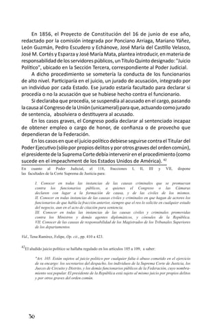 36 
En 1856, el Proyecto de Constitución del 16 de junio de ese año, redactado por la comisión integrada por Ponciano Arriaga, Mariano Yáñez, León Guzmán, Pedro Escudero y Echánove, José María del Castillo Velasco, José M. Cortés y Esparza y José María Mata, plantea introducir, en materia de responsabilidad de los servidores públicos, un Título Quinto designado: "Juicio Político", ubicado en la Sección Tercera, correspondiente al Poder Judicial. 
A dicho procedimiento se sometería la conducta de los funcionarios de alto nivel. Participaría en el juicio, un jurado de acusación, integrado por un individuo por cada Estado. Ese jurado estaría facultado para declarar si procedía o no la acusación que se hubiese hecho contra el funcionario. 
Si declaraba que procedía, se suspendía al acusado en el cargo, pasando la causa al Congreso de la Unión (unicameral) para que, actuando como jurado de sentencia, absolviera o destituyera al acusado. 
En los casos graves, el Congreso podía declarar al sentenciado incapaz de obtener empleo o cargo de honor, de confianza o de provecho que dependieran de la Federación. 
En los casos en que el juicio político debiese seguirse contra el Titular del Poder Ejecutivo (sólo por propios delitos y por otros graves del orden común), el presidente de la Suprema Corte debía intervenir en el procedimiento (como sucede en el impeachment de los Estados Unidos de América). 42 
En cuanto al Poder Judicial, el 118, fracciones I, II, III y VII, dispone 
las facultades de la Corte Suprema de Justicia para: 
I. Conocer en todas las instancias de las causas criminales que se promuevan contra los funcionarios públicos, a quienes el Congreso o las Cámaras declaren con lugar a la formación de causa, y de las civiles de los mismos. 
II. Conocer en todas instancias de las causas civiles y criminales en que hagan de actores los funcionarios de que habla la fracción anterior, siempre que el reo lo solicite en cualquier estado del negocio, aun en el acto de citación para sentencia. 
III. Conocer en todas las instancias de las causas civiles y criminales promovidas contra los Ministros y demás agentes diplomáticos, y cónsules de la República. 
VII. Conocer de las causas de responsabilidad de los Magistrados de los Tribunales Superiores de los departamentos. 
Vid., Tena Ramírez, Felipe, Op. cit., pp. 410 a 423. 
42El aludido juicio político se hallaba regulado en los artículos 105 a 109, a saber: 
"Art. 105. Están sujetos al juicio político por cualquier falta ó abuso cometido en el ejercicio de su encargo: los secretarios del despacho, los individuos de la Suprema Corte de Justicia, los Jueces de Circuito y Distrito, y los demás funcionarios públicos de la Federación, cuyo nombramiento sea popular. El presidente de la República está sujeto al mismo juicio por propios delitos y por otros graves del orden común. 
 