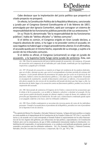 37 
Cabe destacar que la implantación del juicio político que proponía el citado proyecto no prosperó. 
En efecto, la Constitución Política de la República Mexicana, sancionada y jurada por el Congreso General Constituyente el 5 de febrero de 1857, promulgada por don Ignacio Comonfort, optó por consagrar un sistema de responsabilidad de los funcionarios públicos parecido al de sus antecesoras. 43 
En su Título IV, denominado “De la responsabilidad de los funcionarios públicos”, habla de "delitos oficiales" y "delitos comunes". 
Si el delito es común, el Congreso erigido en Gran Jurado declara, a mayoría absoluta de votos, si ha lugar o no proceder contra el acusado; en caso negativo no habrá lugar a ningún procedimiento ulterior. En el afirmativo, el acusado queda por el mismo hecho, separado de su encargo, y sujeto a la acción de los tribunales comunes. 
Si el delito es oficial, el Congreso (unicameral) se erige en jurado de acusación, y la Suprema Corte funge como jurado de sentencia. Ésta, con Art. 106. Para la sustanciación del juicio habría jurado de acusación y de sentencia. El jurado de acusación será compuesto de un individuo por cada Estado, nombrado por las Legislaturas respectivas y pagado por el Estado. 
Art. 107. El jurado de acusación se reunirá en el lugar de residencia de los poderes federales, una vez al año y durante un mes, que será el correspondiente al primer periodo de sesiones del Congreso. A este jurado deberán de presentarse las quejas que por actos en el ejercicio de sus funciones, hubiere contra los funcionarios públicos, y los datos que las comprueben. El jurado se encargará de examinarlos, oyendo al funcionario contra que se refieren, y la acusación tendrá efecto cuando los dos tercios de los miembros del jurado declaren que hay lugar a ella. La declaración de haber lugar a la acusación contra un funcionario público, produce en el acto la suspensión del acusado. 
Art. 108. Será jurado de sentencia el Congreso de la Unión y conocerá de las acusaciones que le dirija el de la acusación, y en su fallo se limitará a absolver o destituir al acusado. En los casos graves podrá declararlo incapaz de obtener empleo ó cargo de honor, de confianza ó de provecho que dependan de la Federación. En todo caso, el funcionario condenado queda sujeto a ser juzgado conforme a las leyes, ante los tribunales ordinarios. 
Art. 109. Para el fallo condenatorio se necesitan dos terceras partes de votos de los individuos presentes. Cuando el acusado fuera el presidente de la República, presidirá sin voto el presidente de la Suprema Corte de Justicia. 
43En opinión de Héctor Fix Zamudio y Salvador Valencia Carmona, la figura del juicio político se inspira en cierta medida en el impeachment de la Constitución de los Estados Unidos de 1787 (Art. I, sección III, inciso c), de acuerdo con el cual corresponde al Senado Federal el enjuiciamiento de los altos funcionarios de los tres órganos del gobierno, por infracciones de tipo político, especialmente a la Constitución Federal, pero con la consecuencia, de que el fallo condenatorio únicamente implica la destitución e inhabilitación del responsable, el cual posteriormente, si su conducta está tipificada penalmente, puede ser sometido a un proceso ante los tribunales ordinarios. Vid., Fix Zamudio, Héctor, y Valencia Carmona, Salvador, Derecho constitucional mexicano y comparado, Op. Cit., pp. 745 y 746.  