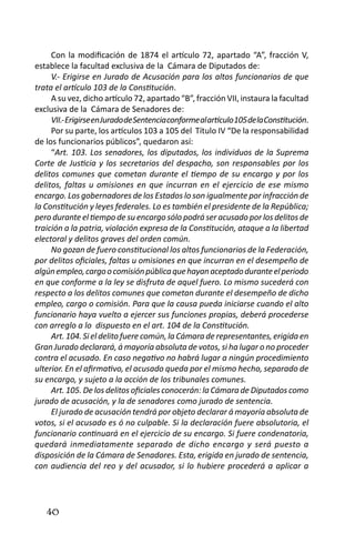 40 
Con la modificación de 1874 el artículo 72, apartado “A”, fracción V, establece la facultad exclusiva de la Cámara de Diputados de: 
V.- Erigirse en Jurado de Acusación para los altos funcionarios de que trata el artículo 103 de la Constitución. 
A su vez, dicho artículo 72, apartado “B”, fracción VII, instaura la facultad exclusiva de la Cámara de Senadores de: 
VII.- Erigirse en Jurado de Sentencia conforme al artículo 105 de la Constitución. 
Por su parte, los artículos 103 a 105 del Título IV “De la responsabilidad de los funcionarios públicos”, quedaron así: 
“Art. 103. Los senadores, los diputados, los individuos de la Suprema Corte de Justicia y los secretarios del despacho, son responsables por los delitos comunes que cometan durante el tiempo de su encargo y por los delitos, faltas u omisiones en que incurran en el ejercicio de ese mismo encargo. Los gobernadores de los Estados lo son igualmente por infracción de la Constitución y leyes federales. Lo es también el presidente de la República; pero durante el tiempo de su encargo sólo podrá ser acusado por los delitos de traición a la patria, violación expresa de la Constitución, ataque a la libertad electoral y delitos graves del orden común. 
No gozan de fuero constitucional los altos funcionarios de la Federación, por delitos oficiales, faltas u omisiones en que incurran en el desempeño de algún empleo, cargo o comisión pública que hayan aceptado durante el periodo en que conforme a la ley se disfruta de aquel fuero. Lo mismo sucederá con respecto a los delitos comunes que cometan durante el desempeño de dicho empleo, cargo o comisión. Para que la causa pueda iniciarse cuando el alto funcionario haya vuelto a ejercer sus funciones propias, deberá procederse con arreglo a lo dispuesto en el art. 104 de la Constitución. 
Art. 104. Si el delito fuere común, la Cámara de representantes, erigida en Gran Jurado declarará, á mayoría absoluta de votos, si ha lugar o no proceder contra el acusado. En caso negativo no habrá lugar a ningún procedimiento ulterior. En el afirmativo, el acusado queda por el mismo hecho, separado de su encargo, y sujeto a la acción de los tribunales comunes. 
Art. 105. De los delitos oficiales conocerán: la Cámara de Diputados como jurado de acusación, y la de senadores como jurado de sentencia. 
El jurado de acusación tendrá por objeto declarar á mayoría absoluta de votos, si el acusado es ó no culpable. Si la declaración fuere absolutoria, el funcionario continuará en el ejercicio de su encargo. Si fuere condenatoria, quedará inmediatamente separado de dicho encargo y será puesto a disposición de la Cámara de Senadores. Esta, erigida en jurado de sentencia, con audiencia del reo y del acusador, si lo hubiere procederá a aplicar a  