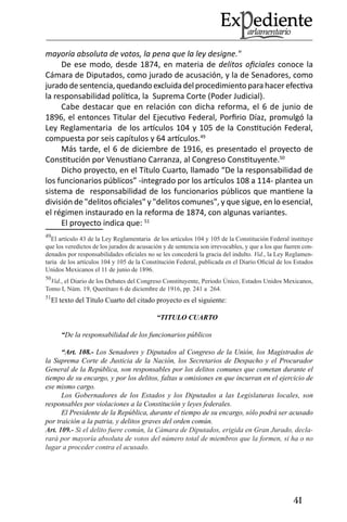 41 
mayoría absoluta de votos, la pena que la ley designe." 
De ese modo, desde 1874, en materia de delitos oficiales conoce la Cámara de Diputados, como jurado de acusación, y la de Senadores, como jurado de sentencia, quedando excluida del procedimiento para hacer efectiva la responsabilidad política, la Suprema Corte (Poder Judicial). 
Cabe destacar que en relación con dicha reforma, el 6 de junio de 1896, el entonces Titular del Ejecutivo Federal, Porfirio Díaz, promulgó la Ley Reglamentaria de los artículos 104 y 105 de la Constitución Federal, compuesta por seis capítulos y 64 artículos.49 
Más tarde, el 6 de diciembre de 1916, es presentado el proyecto de Constitución por Venustiano Carranza, al Congreso Constituyente.50 
Dicho proyecto, en el Título Cuarto, llamado “De la responsabilidad de los funcionarios públicos” -integrado por los artículos 108 a 114- plantea un sistema de responsabilidad de los funcionarios públicos que mantiene la división de "delitos oficiales" y "delitos comunes", y que sigue, en lo esencial, el régimen instaurado en la reforma de 1874, con algunas variantes. 
El proyecto indica que: 51 
49El artículo 43 de la Ley Reglamentaria de los artículos 104 y 105 de la Constitución Federal instituye que los veredictos de los jurados de acusación y de sentencia son irrevocables, y que a los que fueren condenados por responsabilidades oficiales no se les concederá la gracia del indulto. Vid., la Ley Reglamentaria de los artículos 104 y 105 de la Constitución Federal, publicada en el Diario Oficial de los Estados Unidos Mexicanos el 11 de junio de 1896. 
50Vid., el Diario de los Debates del Congreso Constituyente, Periodo Único, Estados Unidos Mexicanos, Tomo I, Núm. 19, Querétaro 6 de diciembre de 1916, pp. 241 a 264. 
51El texto del Título Cuarto del citado proyecto es el siguiente: 
“TITULO CUARTO 
“De la responsabilidad de los funcionarios públicos 
“Art. 108.- Los Senadores y Diputados al Congreso de la Unión, los Magistrados de la Suprema Corte de Justicia de la Nación, los Secretarios de Despacho y el Procurador General de la República, son responsables por los delitos comunes que cometan durante el tiempo de su encargo, y por los delitos, faltas u omisiones en que incurran en el ejercicio de ese mismo cargo. 
Los Gobernadores de los Estados y los Diputados a las Legislaturas locales, son responsables por violaciones a la Constitución y leyes federales. 
El Presidente de la República, durante el tiempo de su encargo, sólo podrá ser acusado por traición a la patria, y delitos graves del orden común. 
Art. 109.- Si el delito fuere común, la Cámara de Diputados, erigida en Gran Jurado, declarará por mayoría absoluta de votos del número total de miembros que la formen, si ha o no lugar a proceder contra el acusado.  