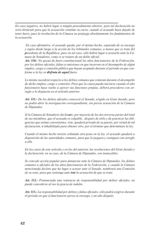 42 
En caso negativo, no habrá lugar a ningún procedimiento ulterior; pero tal declaración no será obstáculo para que la acusación continúe su curso, cuando el acusado haya dejado de tener fuero, pues la resolución de la Cámara no prejuzga absolutamente los fundamentos de la acusación. 
En caso afirmativo, el acusado queda, por el mismo hecho, separado de su encargo y sujeto desde luego a la acción de los tribunales comunes, a menos que se trate del presidente de la República; pues en tal caso, sólo habrá lugar a acusarlo ante la Cámara de Senadores, como si se tratare de un delito oficial. 
Art. 110.- No gozan de fuero constitucional los altos funcionarios de la Federación, por los delitos oficiales, faltas u omisiones en que incurran en el desempeño de algún empleo, cargo o comisión pública que hayan aceptado durante el período en que conforme a la ley se disfruta de aquel fuero. 
Lo mismo sucederá respecto a los delitos comunes que cometan durante el desempeño de dicho empleo, cargo o comisión. Para que la causa pueda iniciarse cuando el alto funcionario haya vuelto a ejercer sus funciones propias, deberá procederse con arreglo a lo dispuesto en el artículo anterior. 
Art. 111.- De los delitos oficiales conocerá el Senado, erigido en Gran Jurado; pero no podrá abrir la averiguación correspondiente, sin previa acusación de la Cámara de Diputados. 
Si la Cámara de Senadores declarare, por mayoría de las dos terceras partes del total de sus miembros, que el acusado es culpable, después de oírlo y de practicar las diligencias que estime convenientes, éste, quedará privado de su puesto, por virtud de tal declaración, e inhabilitado para obtener otro, por el término que determinare la ley. 
Cuando el mismo hecho tuviere señalada otra pena en la ley, el acusado quedará a disposición de las autoridades comunes, para que lo juzguen y castiguen con arreglo a ella. 
En los casos de este artículo y en los del anterior, las resoluciones del Gran Jurado y la declaración, en su caso, de la Cámara de Diputados, son inatacables. 
Se concede acción popular para denunciar ante la Cámara de Diputados, los delitos comunes u oficiales de los altos funcionarios de la Federación, y cuando la Cámara mencionada declare que ha lugar a acusar ante el Senado, nombrará una Comisión de su seno, para que sostenga ante éste la acusación de que se trate. 
Art. 112.- Pronunciada una sentencia de responsabilidad por delitos oficiales, no puede concederse al reo la gracia de indulto. 
Art. 113.- La responsabilidad por delitos y faltas oficiales, sólo podrá exigirse durante el periodo en que el funcionario ejerza su encargo, y un año después.  