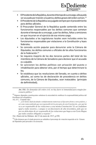43 
El Presidente de la República, durante el tiempo de su encargo, sólo pueda • ser acusado por traición a la patria y delitos graves del orden común; 52 
El Presidente de la República sea juzgado siempre por el procedimiento • para delitos oficiales. 
El Procurador General de la República quede contenido entre los • funcionarios responsables por los delitos comunes que cometan durante el tiempo de su encargo, y por los delitos, faltas u omisiones en que incurran en el ejercicio de ese mismo cargo. 
Los diputados a las Legislaturas locales sean incluidos entre los • funcionarios responsables por violaciones a la Constitución y leyes federales. 
Se conceda acción popular para denunciar ante la Cámara de • Diputados, los delitos comunes u oficiales de los altos funcionarios de la Federación.53 
Se requiera mayoría de las dos terceras partes del total de los • miembros de la Cámara de Senadores para declarar que el acusado es culpable. 
Se sancionen los • delitos políticos con privación del puesto e inhabilitación para obtener otro, por el tiempo que determinare la ley. 
Se establezca que las resoluciones del Senado• , en cuanto a delitos oficiales, así como las de declaración de procedencia en delitos comunes, de la Cámara de Diputados, sean inatacables (principio de definitividad); 
Art. 114.- En demandas del orden civil, no hay fuero ni inmunidad para ningún funcionario público.” 
52Algunos diputados constituyentes señalaron la necesidad de establecer la responsabilidad política del Presidente de la República. 
Así, el C. Céspedes dijo: 
“…ya le hemos dado facultades verdaderamente numerosas al Ejecutivo frente a otros poderes, y así como vamos pidiendo que sea responsable de los preceptos de esta Constitución, ¿por qué no va a ser responsable de las violaciones a esta misma Constitución? Es un ciudadano igual a todos nosotros, y aunque es un funcionario de alta investidura, pido que no por eso deba dejar de ser responsable de las violaciones que haga a esta Carta Magna que todos estamos obligados a respetar.” 
Vid., Diario de los Debates del 21 de enero de 1917, p.550. 
53Cabe destacar que el citado proyecto no señalaba el porcentaje de votación requerido en la Cámara de Diputados para proceder a la acusación.  