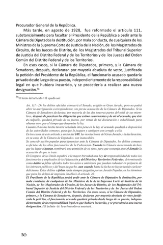 50 
Procurador General de la República. 
Más tarde, en agosto de 1928, fue reformado el artículo 111, substancialmente para facultar al Presidente de la República a pedir ante la Cámara de Diputados la destitución, por mala conducta, de cualquiera de los Ministros de la Suprema Corte de Justicia de la Nación, de los Magistrados de Circuito, de los Jueces de Distrito, de los Magistrados del Tribunal Superior de Justicia del Distrito Federal y de los Territorios y de los Jueces del Orden Común del Distrito Federal y de los Territorios. 
En esos casos, si la Cámara de Diputados, primero, y la Cámara de Senadores, después, declararan por mayoría absoluta de votos, justificada la petición del Presidente de la República, el funcionario acusado quedaría privado desde luego de su puesto, independientemente de la responsabilidad legal en que hubiera incurrido, y se procedería a realizar una nueva designación.56 
56El texto del artículo 111 quedó así: 
Art. 111.- De los delitos oficiales conocerá el Senado, erigido en Gran Jurado; pero no podrá abrir la averiguación correspondiente, sin previa acusación de la Cámara de Diputados. Si la Cámara de Senadores declarase, por mayoría de las dos terceras partes del total de sus miembros, después de practicar las diligencias que estime convenientes y de oír al acusado, que éste es culpable, quedará privado de su puesto, por virtud de tal declaración o inhabilitado para obtener otro, por el tiempo que determine la ley. 
Cuando el mismo hecho tuviere señalada otra pena en la ley, el acusado quedará a disposición de las autoridades comunes, para que lo juzguen y castiguen con arreglo a ella. 
En los casos de este artículo y en los del 109, las resoluciones del Gran Jurado y la declaración, en su caso, de la Cámara de Diputados, son inatacables. 
Se concede acción popular para denunciar ante la Cámara de Diputados, los delitos comunes u oficiales de los altos funcionarios de la Federación. Cuando la Cámara mencionada declare que ha lugar a acusar, nombrará una comisión de su seno, para que sostenga ante el Senado la acusación de que se trate. 
El Congreso de la Unión expedirá a la mayor brevedad una Ley de responsabilidad de todos los funcionarios y empleados de la Federación y del Distrito y Territorios Federales, determinando como delitos o faltas oficiales todos los actos u omisiones que puedan redundar en perjuicio de los intereses públicos y del buen despacho, aun cuando hasta la fecha no hayan tenido carácter delictuoso. Estos delitos o faltas serán siempre juzgados por un Jurado Popular, en los términos que para los delitos de imprenta establece el artículo 20. 
El Presidente de la República podrá pedir ante la Cámara de Diputados la destitución, por mala conducta, de cualquiera de los Ministros de la de la Suprema Corte de Justicia de la Nación, de los Magistrados de Circuito, de los Jueces de Distrito, de los Magistrados del Tribunal Superior de Justicia del Distrito Federal y de los Territorios y de los Jueces del Orden Común del Distrito Federal y de los Territorios. En estos casos, si la Cámara de Diputados, primero, y la Cámara de Senadores, después, declaran por mayoría absoluta de votos justificada la petición, el funcionario acusado quedará privado desde luego de su puesto, independientemente de la responsabilidad legal en que hubiera incurrido, y se procederá a una nueva designación. (El énfasis de lo reformado es nuestro).  