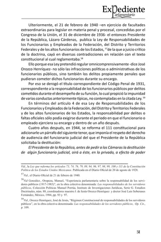 51 
Ulteriormente, el 21 de febrero de 1940 –en ejercicio de facultades extraordinarias para legislar en materia penal y procesal, concedidas por el Congreso de la Unión, el 31 de diciembre de 1936- el entonces Presidente de la República, Lázaro Cárdenas, publica la Ley de Responsabilidades de los Funcionarios y Empleados de la Federación, del Distrito y Territorios Federales y de los altos funcionarios de los Estados, 57de la que a juicio crítico de la doctrina, cayó en diversas contradicciones en relación con el texto constitucional al cual reglamentaba.58 
Ello porque esa Ley pretendió regular omnicomprensivamente -dice José Orozco Henríquez- no sólo las infracciones políticas o administrativas de los funcionarios públicos, sino también los delitos propiamente penales que pudieran cometer dichos funcionarios durante su encargo. 
Por eso se derogó el título correspondiente del Código Penal de 1931, correspondiente a la responsabilidad de los funcionarios públicos por delitos cometidos durante el desempeño de su función, lo cual propició la impunidad de varias conductas anteriormente típicas, no contempladas en la citada Ley. 59 
En términos del artículo 4 de esa Ley de Responsabilidades de los Funcionarios y Empleados de la Federación, del Distrito y Territorios Federales y de los altos funcionarios de los Estados, la responsabilidad por delitos o faltas oficiales sólo podía exigirse durante el periodo en que el funcionario o empleado ejerciera su encargo y dentro de un año después. 
Cuatro años después, en 1944, se reforma el 111 constitucional para adicionarle un párrafo del siguiente tenor, que imponía el respeto del derecho de audiencia del funcionario judicial del que el Presidente de la República solicitaba la destitución: 
El Presidente de la República, antes de pedir a las Cámaras la destitución de algún funcionario judicial, oirá a éste, en lo privado, a efecto de poder 
Vid., la Ley que reforma los artículos 73, 74, 76, 79, 89, 94, 96, 97, 98, 99, 100 y 111 de la Constitución Política de los Estados Unidos Mexicanos. Publicada en el Diario Oficial de 20 de agosto de 1928. 
57Vid., el Diario Oficial de 21 de febrero de 1940. 
58Vid González., Oropeza, Manuel, “Experiencia parlamentaria sobre la responsabilidad de los servidores públicos (1917-1983)”, en la obra colectiva denominada: Las responsabilidades de los servidores públicos, Colección Políticas Manuel Porrúa, Instituto de Investigaciones Jurídicas, Serie G. Estudios Doctrinales, núm. 88, coordinadores maestro J. de Jesús Orozco Henríquez y doctor José Luis Soberanes Fernández, México, 1984, pp. 93 y 97. 
59Vid., Orozco Henríquez, José de Jesús, “Régimen Constitucional de responsabilidades de los servidores públicos”, en la obra colectiva denominada: Las responsabilidades de los servidores públicos, Op. Cit., p. 109.  