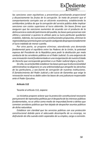 59 
las sanciones sean equitativas y preventivas penalizando proporcional y disuasivamente los frutos de la corrupción. Se trata de prevenir que el comportamiento corrupto sea un aliciente económico, estableciendo la certidumbre jurídica de que la corrupción del servicio público debe implicar sanciones con costos superiores al lucro obtenido. Sin bases firmes que aseguren que las sanciones aumenten de acuerdo con el producto de la delincuencia a costa del patrimonio del pueblo, las bases para preservar este último y sancionar a quienes lo utilizan para su lucro particular quedarían endebles. Además, las nuevas bases constitucionales propuestas, eliminan la regresividad que premia la gran corrupción castigando desproporcionadamente el lucro indebido de menor cuantía. 
Por otra parte, se propone eliminar, atendiendo una demanda fundamental para el equilibrio entre los Poderes de la Unión, la potestad expresa del Presidente de la República para pedir la destitución por mala conducta de los servidores públicos en el Poder Judicial. Es una exigencia de una renovación moral fundamentada en una revigorización de nuestro Estado de Derecho que corresponde garantizar a un Poder Judicial digno y fuerte. 
Sin ella, no sería factible establecer las bases para que la discrecionalidad administrativa no degenere en una arbitrariedad que atropelle los derechos de los particulares, y sea fuente de corrupción de nuestras instituciones. El fortalecimiento del Poder Judicial y del Juicio de Garantías que exige la renovación moral no es dable sobre las bases de una judicatura responsable ante el Poder Ejecutivo. 
Artículo 112 
Tocante al artículo 112, expone: 
La iniciativa propone aclarar que la protección constitucional necesaria para prevenir de represalias políticas por el despacho de los intereses públicos fundamentales, no se utilice como medio de impunidad frente a delitos que cometan servidores públicos que han dejado de despachar asuntos públicos de dicha naturaleza. 
Establece con claridad que los servicios públicos con esa protección constitucional debida para el adecuado desempeño de su encargo, no disfrutarán de ella cuando estén separados de su empleo, cargo o comisión.  