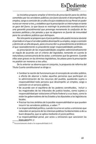 61 
La iniciativa propone ampliar el término de prescripción para los delitos cometidos por los servidores públicos con fuero durante el desempeño de su empleo, cargo o comisión de un año a lo que establezca la Ley Penal sin poder nunca ser menor a tres, y establece que la prescripción se interrumpe en tanto se goce del fuero. Lo que busca es restringir la protección constitucional a una garantía procedimental que prevenga meramente la confusión de las acciones políticas y las penales y que no degenere en fuente de inmunidad para los servidores públicos que delinquen. 
Por otra parte se propone que el juicio político sólo podrá iniciarse durante el periodo en el que el servidor público desempeñe su empleo, cargo o comisión y dentro de un año después, para circunscribir su procedimiento al ámbito en el que razonablemente es procedente exigir responsabilidades políticas. 
La prescripción de las responsabilidades exigibles administrativamente se regula de acuerdo con el criterio del legislador, tomando en cuenta la naturaleza y consecuencia de los actos u omisiones que las generen. Cuando ellos sean graves en los términos legislativos, los plazos para la prescripción no podrán ser menores a tres años. 
De lo anterior se observa que en conjunto, la propuesta de reforma del Título Cuarto constitucional se dirige a: 
Cambiar la noción de funcionario por el concepto de servidor público, • a efecto de abarcar a todas aquellas personas que participan en la administración de los recursos del pueblo, quedando sujeta a responsabilidad toda persona que desempeñe un empleo, cargo o comisión en el servicio público. 
De acuerdo con el equilibrio de los poderes constituidos, incluir a • los magistrados de los tribunales de justicia locales, como sujetos a responsabilidad por violaciones al Pacto Federal y a sus leyes, como lo están los gobernadores de los Estados y los diputados a las legislaturas locales. 
Precisar los tres ámbitos de la posible responsabilidad en que pueden • incurrir los servidores públicos, a saber: 65 
La responsabilidad política, cuando incurran en actos u omisiones que • redunden en perjuicio de los intereses públicos fundamentales o de su buen despacho, que se aplica mediante el juicio político; 
La responsabilidad penal, por actos u omisiones que sancionen las • leyes penales; y 
65Accesoriamente alude a la responsabilidad civil.  