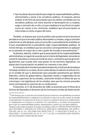 66 
Fijar los plazos de prescripción para exigir las responsabilidades política, • administrativa y penal a los servidores públicos. Al respecto, planea ampliar el término de prescripción para los delitos cometidos por los servidores públicos con fuero durante el desempeño de su empleo, cargo o comisión de un año a lo que establezca la Ley Penal sin poder nunca ser menor a tres. Asimismo, establece que tal prescripción se interrumpe en tanto se goce del fuero. 
También, se dispone que el juicio político sólo pueda iniciarse durante el periodo en el que el servidor público desempeñe su empleo, cargo o comisión y dentro de un año después, para circunscribir su procedimiento al ámbito en el que razonablemente es procedente exigir responsabilidades políticas. Al mismo tiempo, se establece que las sanciones correspondientes se apliquen en un periodo no mayor de un año a partir de iniciado el procedimiento.72 
Se plantea, además, instituir que la prescripción de las responsabilidades administrativas se regule de acuerdo con el criterio del legislador, tomando en cuenta la naturaleza y consecuencia de los actos u omisiones que las generen. Igualmente, que cuando ellas sean graves en los términos legislativos, los plazos para la prescripción no podrán ser menores a tres años. 
En el estudio de la iniciativa presidencial descrita, la Cámara de Senadores introdujo cambios en su texto, de los cuales destaca la adición al artículo 111, en el sentido de que la declaración para proceder penalmente por delitos federales, contra los gobernadores, diputados locales y magistrados de los tribunales superiores de los estados, solamente tendría el efecto de que se comunique a las legislaturas de los estados, para que las mismas procedan como corresponda en ejercicio de sus atribuciones. 
Finalmente, el 17 de diciembre de 1982 se presentó ante el Pleno de la Cámara de Diputados el dictamen de las Comisiones Unidas de Gobernación 
72Cabe destacar que en relación con la pauta de que las sanciones correspondientes en materia de responsabilidad política se apliquen en un periodo no mayor de un año a partir de iniciado el procedimiento, la exposición de motivos es omisa en explicar la razón de su establecimiento. Simplemente se la incluye en el artículo 114, concerniente a los plazos de prescripción para exigir las responsabilidades política, administrativa y penal a los servidores públicos. 
Tampoco aclara nada al respecto la minuta y los debates sobre el “PROYECTO DE DECRETO QUE REFORMA Y ADICIONA EL TITULO CUARTO QUE COMPRENDE LOS ARTÍCULOS DEL 108 AL 114; ASÍ COMO LOS ARTÍCULOS 22, 73 FRACCIÓN VI BASE 4a; 74 FRACCIÓN V, 76 FRACCIÓN VII, 94, 97, 127 Y 134 DE LA CONSTITUCIÓN POLÍTICA DE LOS ESTADOS UNIDOS MEXICANOS”. 
 