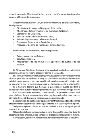 78 
requerimiento del Ministerio Público, por la comisión de delitos federales durante el tiempo de su encargo. 
Tales servidores públicos son, en el ámbito federal y del Distrito Federal, los siguientes: 
Diputados y Senadores al Congreso de la Unión, • 
Ministros de la Suprema Corte de Justicia de la Nación, • 
Secretarios de Despacho,• 
Jefes de Departamento Administrativo, • 
Jefe del Departamento del Distrito Federal, • 
Procurador General de la República y• 
Procurador General de Justicia del Distrito Federal, • 
En el ámbito de los Estados, son los siguientes: 
Gobernadores de los Estados, • 
Diputados locales y • 
Magistrados de los Tribunales Superiores de Justicia de los • Estados. 
La Cámara de Diputados declarará por mayoría absoluta de sus miembros presentes, si ha o no lugar a proceder contra el inculpado. 
Si la resolución de la Cámara fuese negativa se suspenderá todo procedimiento ulterior, pero ello no será obstáculo para que la imputación por la comisión del delito continúe su curso cuando el inculpado haya concluido el ejercicio de su encargo, pues la misma no prejuzga los fundamentos de la imputación. 
Si la Cámara declara que ha lugar a proceder, el sujeto quedará a disposición de las autoridades competentes para que actúen con arreglo a la ley. 
Para los servidores estatales, la declaración de procedencia sólo será para el efecto de que se comunique a las Legislaturas locales, para que, en ejercicio de sus atribuciones, procedan como corresponda. 
L a declaración de que ha lugar a proceder contra el inculpado no tiene más efecto que el de separarlo de su encargo, en tanto esté sujeto a proceso penal. 
Si el proceso penal culmina en sentencia absolutoria, el inculpado podrá reasumir su función. 
Si la sentencia fuese condenatoria y se trata de un delito cometido durante el ejercicio de su encargo, no se concederá al procesado la gracia del indulto. 
Caso especial, es el de responsabilidad penal del Presidente de la República.  