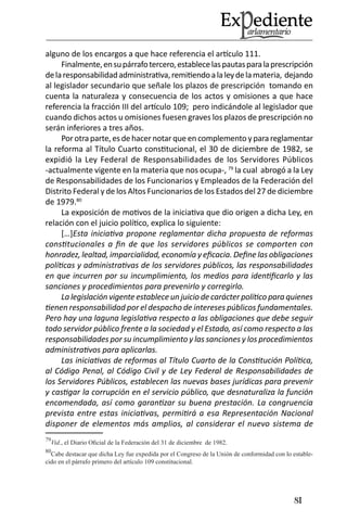 81 
alguno de los encargos a que hace referencia el artículo 111. 
Finalmente, en su párrafo tercero, establece las pautas para la prescripción de la responsabilidad administrativa, remitiendo a la ley de la materia, dejando al legislador secundario que señale los plazos de prescripción tomando en cuenta la naturaleza y consecuencia de los actos y omisiones a que hace referencia la fracción III del artículo 109; pero indicándole al legislador que cuando dichos actos u omisiones fuesen graves los plazos de prescripción no serán inferiores a tres años. 
Por otra parte, es de hacer notar que en complemento y para reglamentar la reforma al Título Cuarto constitucional, el 30 de diciembre de 1982, se expidió la Ley Federal de Responsabilidades de los Servidores Públicos -actualmente vigente en la materia que nos ocupa-, 79 la cual abrogó a la Ley de Responsabilidades de los Funcionarios y Empleados de la Federación del Distrito Federal y de los Altos Funcionarios de los Estados del 27 de diciembre de 1979.80 
La exposición de motivos de la iniciativa que dio origen a dicha Ley, en relación con el juicio político, explica lo siguiente: 
[…]Esta iniciativa propone reglamentar dicha propuesta de reformas constitucionales a fin de que los servidores públicos se comporten con honradez, lealtad, imparcialidad, economía y eficacia. Define las obligaciones políticas y administrativas de los servidores públicos, las responsabilidades en que incurren por su incumplimiento, los medios para identificarlo y las sanciones y procedimientos para prevenirlo y corregirlo. 
La legislación vigente establece un juicio de carácter político para quienes tienen responsabilidad por el despacho de intereses públicos fundamentales. Pero hay una laguna legislativa respecto a las obligaciones que debe seguir todo servidor público frente a la sociedad y el Estado, así como respecto a las responsabilidades por su incumplimiento y las sanciones y los procedimientos administrativos para aplicarlas. 
Las iniciativas de reformas al Título Cuarto de la Constitución Política, al Código Penal, al Código Civil y de Ley Federal de Responsabilidades de los Servidores Públicos, establecen las nuevas bases jurídicas para prevenir y castigar la corrupción en el servicio público, que desnaturaliza la función encomendada, así como garantizar su buena prestación. La congruencia prevista entre estas iniciativas, permitirá a esa Representación Nacional disponer de elementos más amplios, al considerar el nuevo sistema de 
79Vid., el Diario Oficial de la Federación del 31 de diciembre de 1982. 
80Cabe destacar que dicha Ley fue expedida por el Congreso de la Unión de conformidad con lo establecido en el párrafo primero del artículo 109 constitucional.  