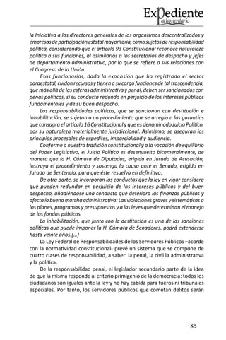 83 
la Iniciativa a los directores generales de los organismos descentralizados y empresas de participación estatal mayoritaria, como sujetos de responsabilidad política, considerando que el artículo 93 Constitucional reconoce naturaleza política a sus funciones, al asimilarlos a los secretarios de despacho y jefes de departamento administrativo, por lo que se refiere a sus relaciones con el Congreso de la Unión. 
Esos funcionarios, dada la expansión que ha registrado el sector paraestatal, cuidan recursos y tienen a su cargo funciones de tal trascendencia, que más allá de las esferas administrativa y penal, deben ser sancionados con penas políticas, si su conducta redunda en perjuicio de los intereses públicos fundamentales y de su buen despacho. 
Las responsabilidades políticas, que se sancionan con destitución e inhabilitación, se sujetan a un procedimiento que se arregla a las garantías que consagra el artículo 16 Constitucional y que es denominado Juicio Político, por su naturaleza materialmente jurisdiccional. Asimismo, se aseguran los principios procesales de expedites, imparcialidad y audiencia. 
Conforme a nuestra tradición constitucional y a la vocación de equilibrio del Poder Legislativo, el Juicio Político es desenvuelto bicameralmente, de manera que la H. Cámara de Diputados, erigida en Jurado de Acusación, instruya el procedimiento y sostenga la causa ante el Senado, erigido en Jurado de Sentencia, para que éste resuelva en definitiva. 
De otra parte, se incorporan las conductas que la ley en vigor considera que pueden redundar en perjuicio de los intereses públicos y del buen despacho, añadiéndose una conducta que deteriora las finanzas públicas y afecta la buena marcha administrativa: Las violaciones graves y sistemáticas a los planes, programas y presupuestos y a las leyes que determinan el manejo de los fondos públicos. 
La inhabilitación, que junto con la destitución es una de las sanciones políticas que puede imponer la H. Cámara de Senadores, podrá extenderse hasta veinte años.[…] 
La Ley Federal de Responsabilidades de los Servidores Públicos –acorde con la normatividad constitucional- prevé un sistema que se compone de cuatro clases de responsabilidad, a saber: la penal, la civil la administrativa y la política. 
De la responsabilidad penal, el legislador secundario parte de la idea de que la misma responde al criterio primigenio de la democracia: todos los ciudadanos son iguales ante la ley y no hay cabida para fueros ni tribunales especiales. Por tanto, los servidores públicos que cometan delitos serán  